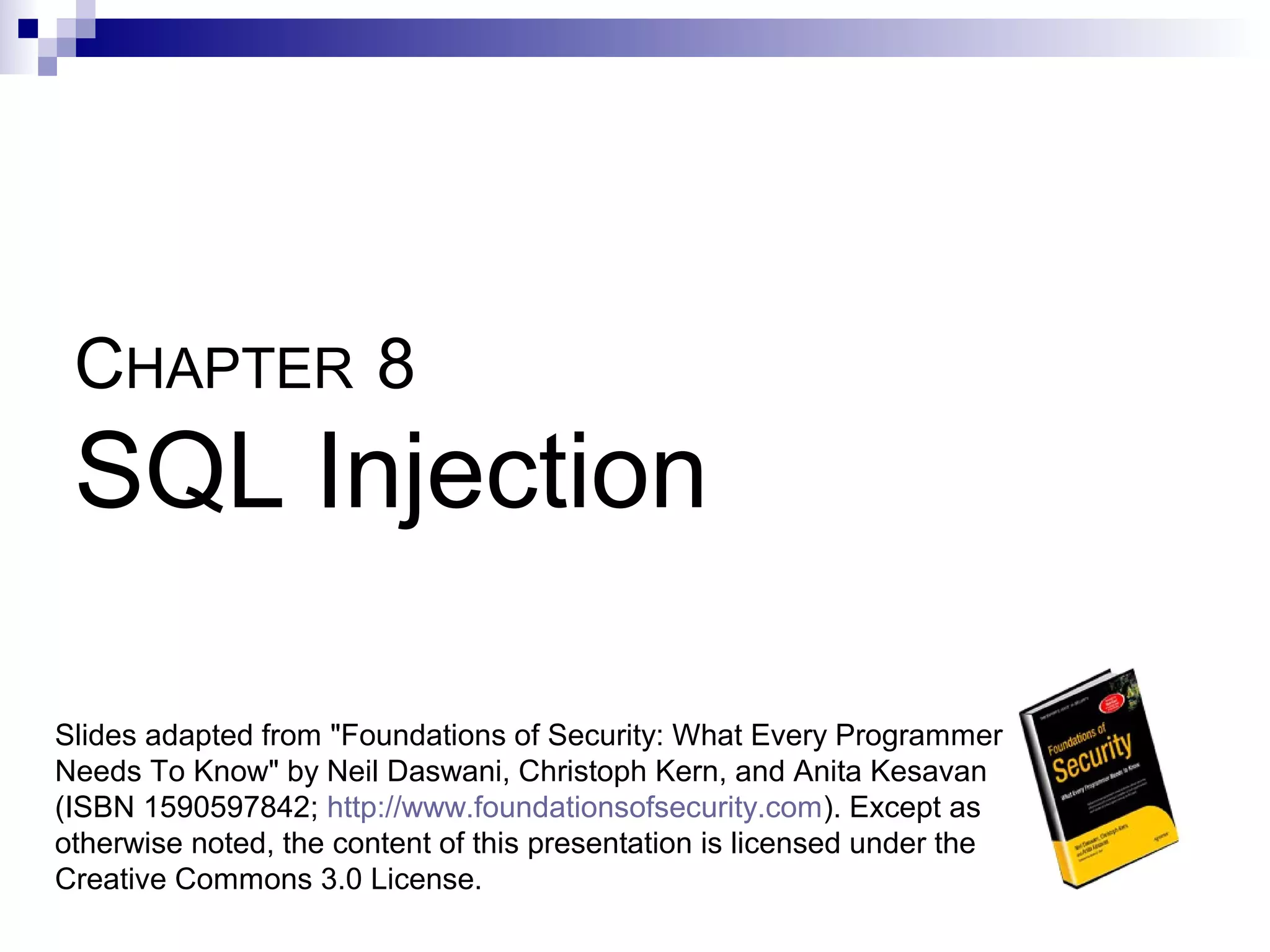 CHAPTER 8
 SQL Injection

Slides adapted from "Foundations of Security: What Every Programmer
Needs To Know" by Neil Daswani, Christoph Kern, and Anita Kesavan
(ISBN 1590597842; http://www.foundationsofsecurity.com). Except as
otherwise noted, the content of this presentation is licensed under the
Creative Commons 3.0 License.
 