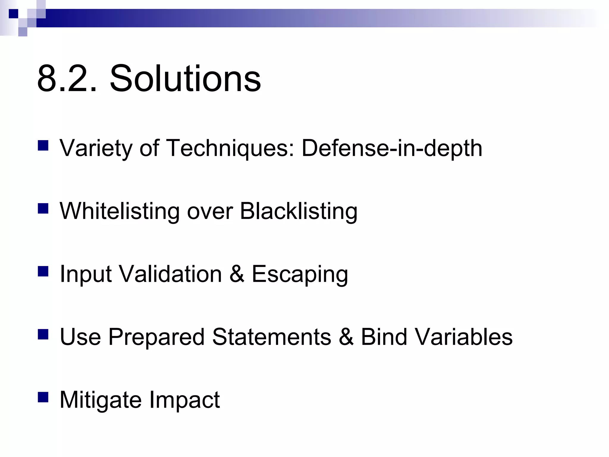 8.2. Solutions
   Variety of Techniques: Defense-in-depth

   Whitelisting over Blacklisting

   Input Validation & Escaping

   Use Prepared Statements & Bind Variables

   Mitigate Impact
 