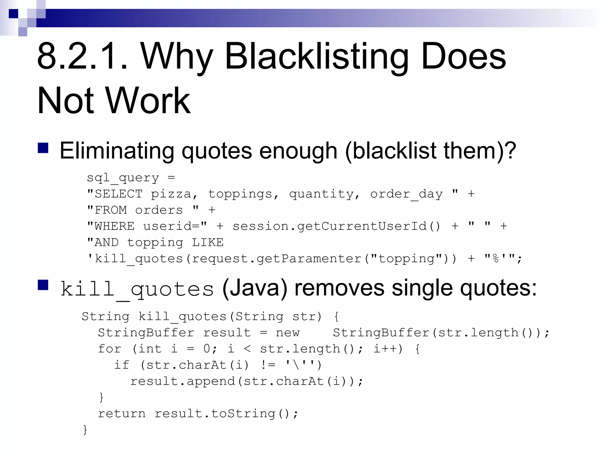 8.2.1. Why Blacklisting Does
Not Work
   Eliminating quotes enough (blacklist them)?
      sql_query =
      "SELECT pizza, toppings, quantity, order_day " +
      "FROM orders " +
      "WHERE userid=" + session.getCurrentUserId() + " " +
      "AND topping LIKE
      'kill_quotes(request.getParamenter("topping")) + "%'";

   kill_quotes (Java) removes single quotes:
      String kill_quotes(String str) {
        StringBuffer result = new    StringBuffer(str.length());
        for (int i = 0; i < str.length(); i++) {
          if (str.charAt(i) != ''')
            result.append(str.charAt(i));
        }
        return result.toString();
      }
 