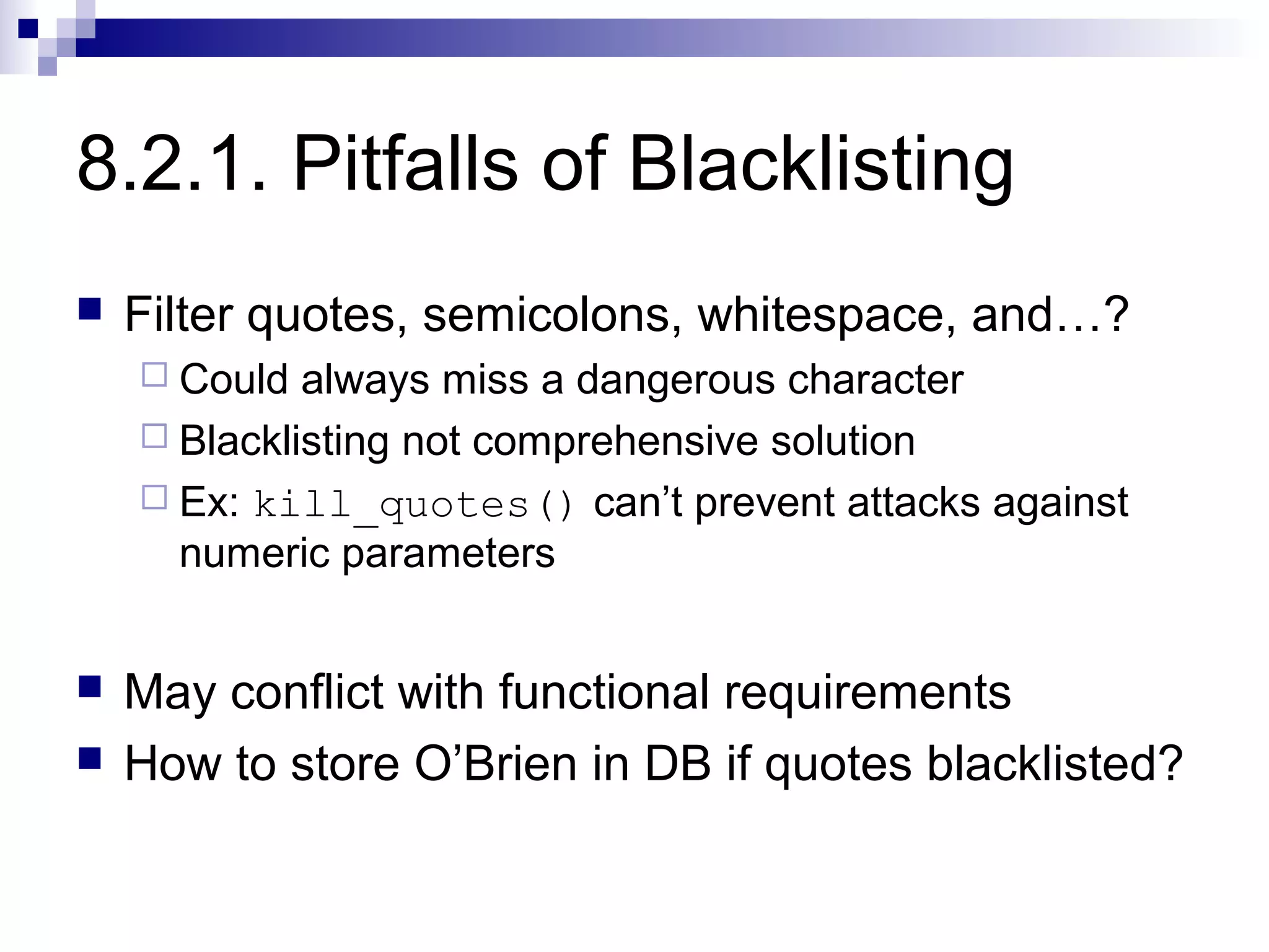 8.2.1. Pitfalls of Blacklisting
   Filter quotes, semicolons, whitespace, and…?
     Could  always miss a dangerous character
     Blacklisting not comprehensive solution
     Ex: kill_quotes() can’t prevent attacks against
      numeric parameters


   May conflict with functional requirements
   How to store O’Brien in DB if quotes blacklisted?
 