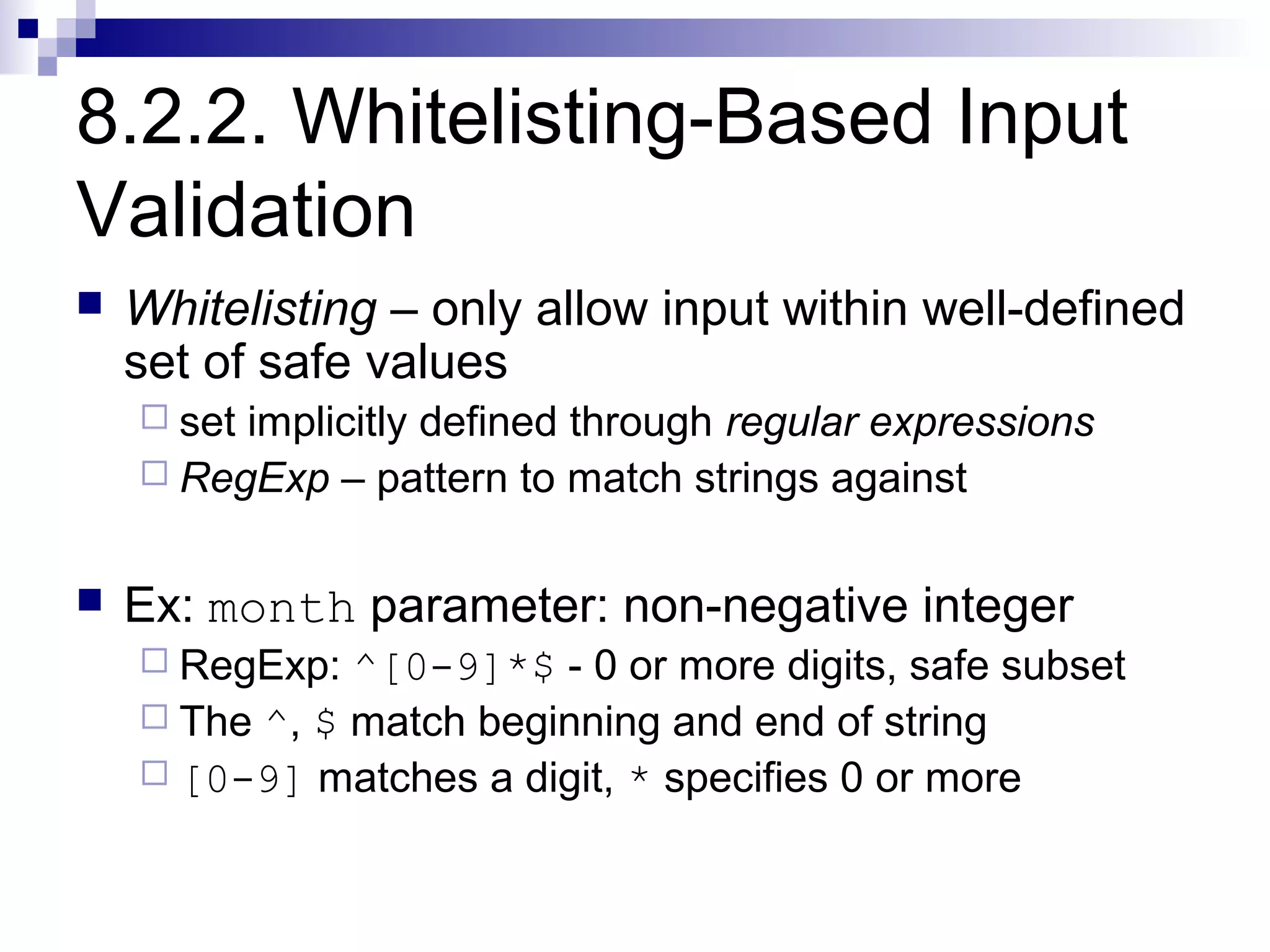 8.2.2. Whitelisting-Based Input
Validation
   Whitelisting – only allow input within well-defined
    set of safe values
     setimplicitly defined through regular expressions
     RegExp – pattern to match strings against


   Ex: month parameter: non-negative integer
     RegExp:  ^[0-9]*$ - 0 or more digits, safe subset
     The ^, $ match beginning and end of string
     [0-9] matches a digit, * specifies 0 or more
 