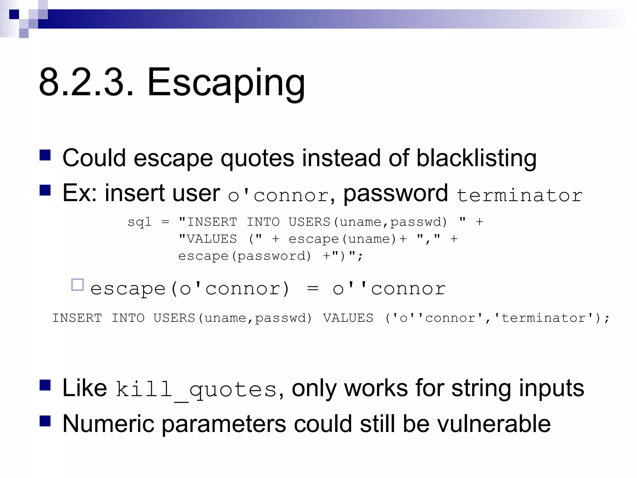 8.2.3. Escaping
   Could escape quotes instead of blacklisting
   Ex: insert user o'connor, password terminator
         sql = "INSERT INTO USERS(uname,passwd) " +
               "VALUES (" + escape(uname)+ "," +
               escape(password) +")";

     escape(o'connor)        = o''connor
INSERT INTO USERS(uname,passwd) VALUES ('o''connor','terminator');



   Like kill_quotes, only works for string inputs
   Numeric parameters could still be vulnerable
 