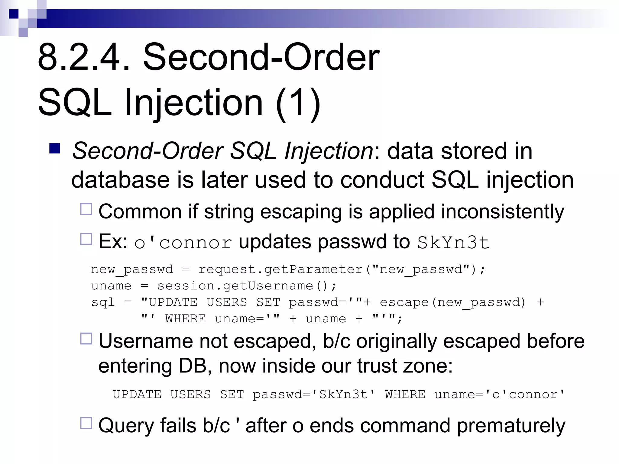 8.2.4. Second-Order
SQL Injection (1)
   Second-Order SQL Injection: data stored in
    database is later used to conduct SQL injection
     Common  if string escaping is applied inconsistently
     Ex: o'connor updates passwd to SkYn3t
     new_passwd = request.getParameter("new_passwd");
     uname = session.getUsername();
     sql = "UPDATE USERS SET passwd='"+ escape(new_passwd) +
           "' WHERE uname='" + uname + "'";
     Username  not escaped, b/c originally escaped before
      entering DB, now inside our trust zone:
       UPDATE USERS SET passwd='SkYn3t' WHERE uname='o'connor'

     Query   fails b/c ' after o ends command prematurely
 