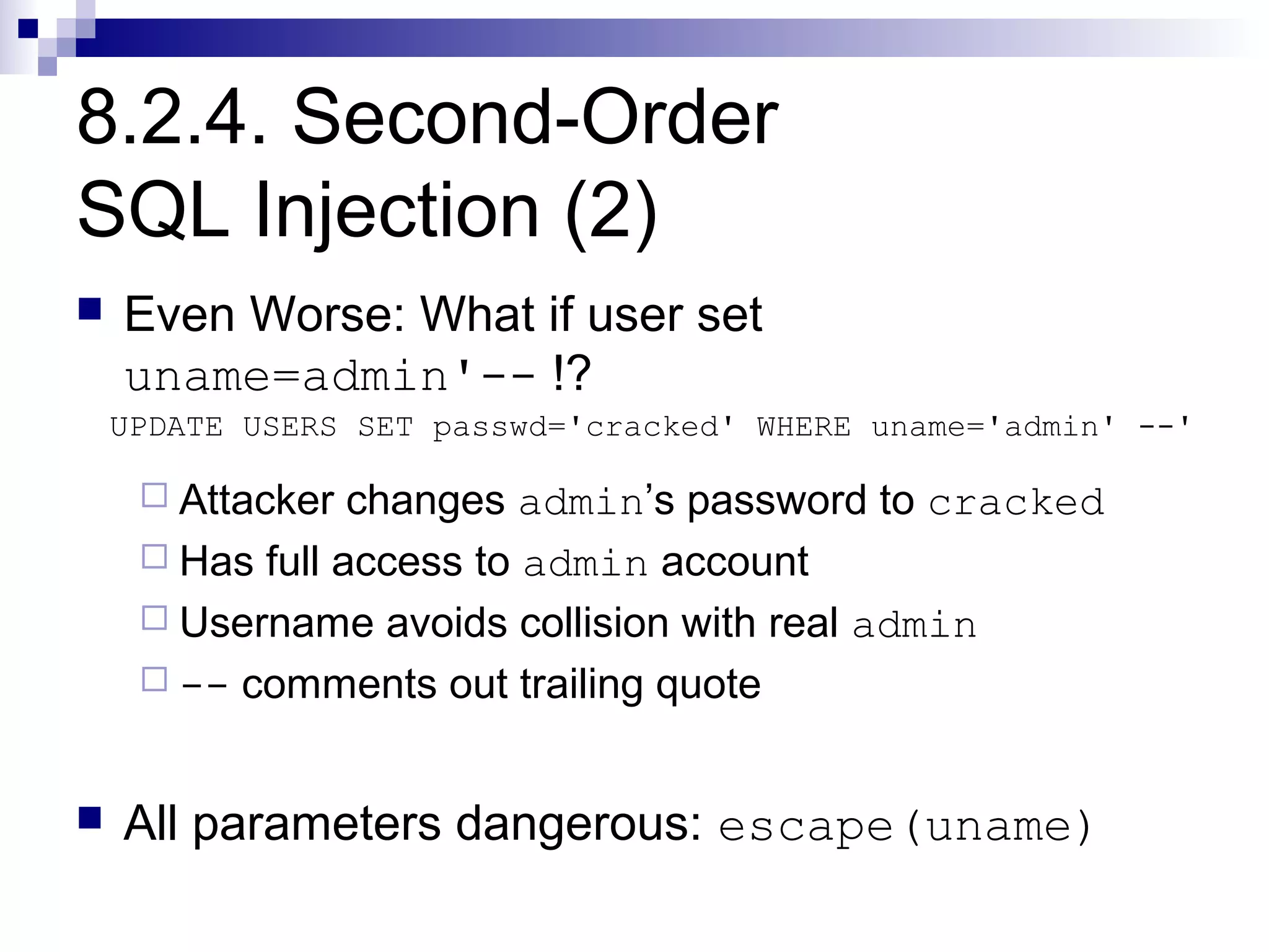 8.2.4. Second-Order
SQL Injection (2)
   Even Worse: What if user set
    uname=admin'-- !?
    UPDATE USERS SET passwd='cracked' WHERE uname='admin' --'

      Attacker  changes admin’s password to cracked
      Has full access to admin account
      Username avoids collision with real admin
      -- comments out trailing quote



   All parameters dangerous: escape(uname)
 