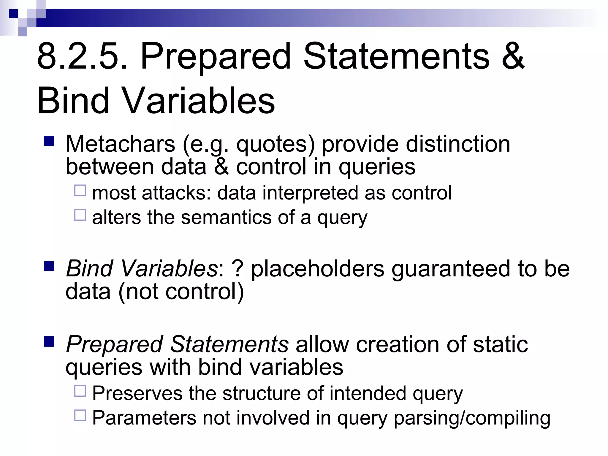 8.2.5. Prepared Statements &
Bind Variables
   Metachars (e.g. quotes) provide distinction
    between data & control in queries
     most  attacks: data interpreted as control
     alters the semantics of a query


   Bind Variables: ? placeholders guaranteed to be
    data (not control)

   Prepared Statements allow creation of static
    queries with bind variables
     Preservesthe structure of intended query
     Parameters not involved in query parsing/compiling
 