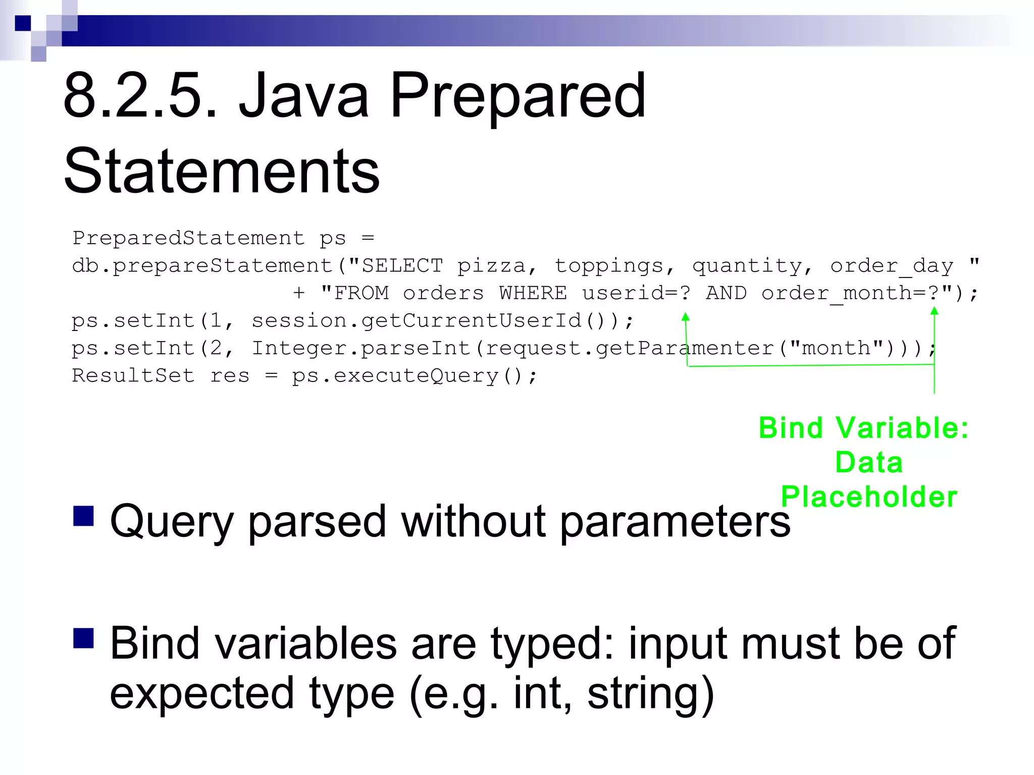 8.2.5. Java Prepared
Statements
PreparedStatement ps =
db.prepareStatement("SELECT pizza, toppings, quantity, order_day "
                + "FROM orders WHERE userid=? AND order_month=?");
ps.setInt(1, session.getCurrentUserId());
ps.setInt(2, Integer.parseInt(request.getParamenter("month")));
ResultSet res = ps.executeQuery();

                                                 Bind Variable:
                                                      Data
                                                  Placeholder
   Query parsed without parameters

   Bind variables are typed: input must be of
    expected type (e.g. int, string)
 