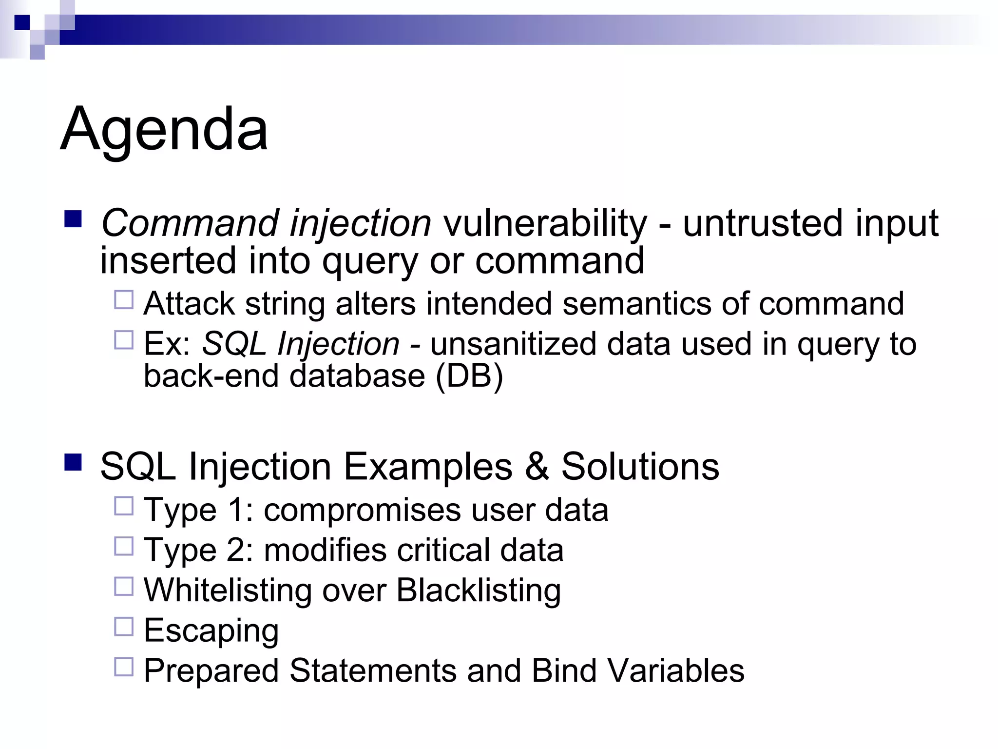 Agenda
   Command injection vulnerability - untrusted input
    inserted into query or command
     Attackstring alters intended semantics of command
     Ex: SQL Injection - unsanitized data used in query to
      back-end database (DB)

   SQL Injection Examples & Solutions
     Type 1: compromises user data
     Type 2: modifies critical data
     Whitelisting over Blacklisting
     Escaping
     Prepared Statements and Bind Variables
 
