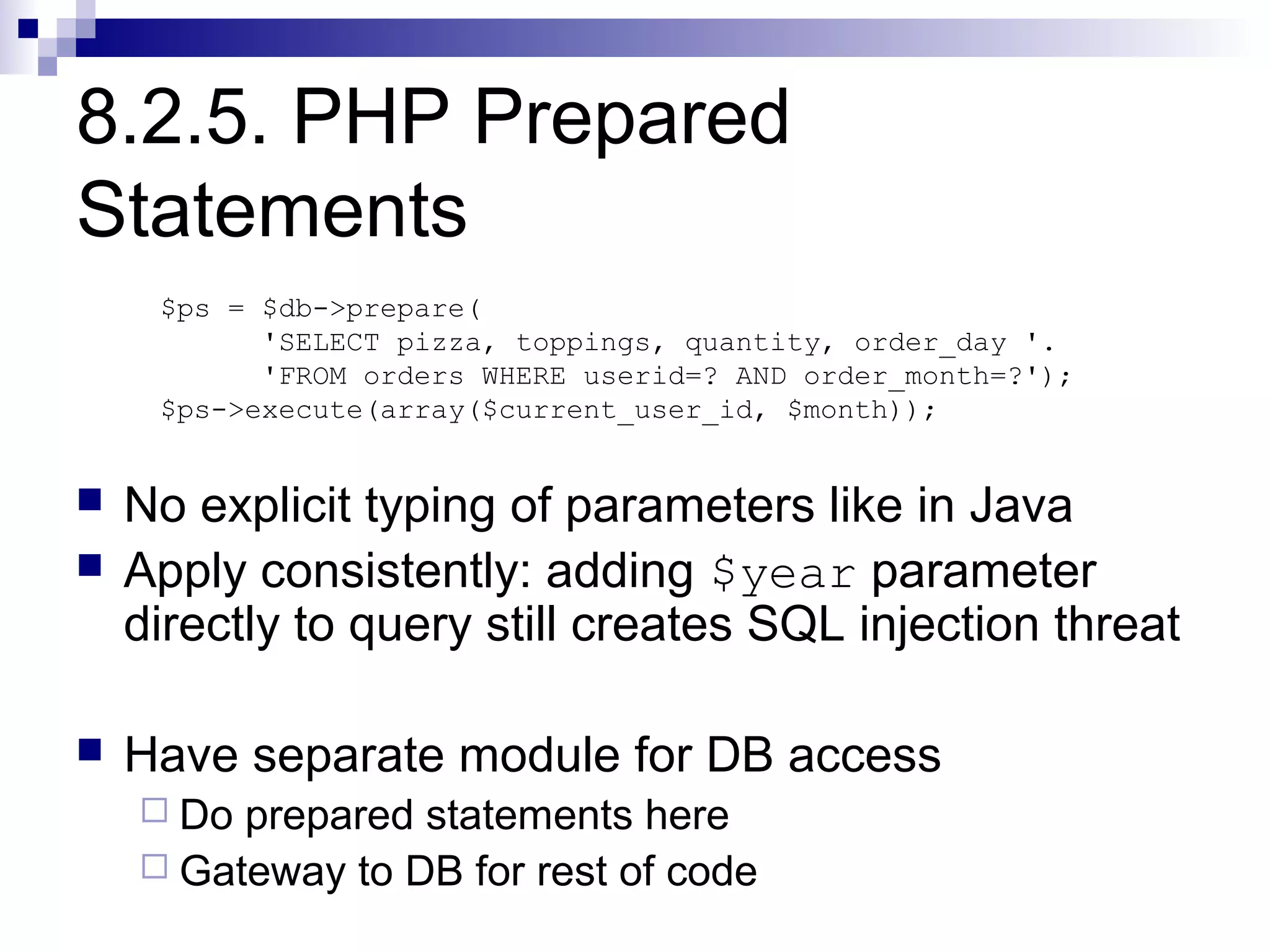 8.2.5. PHP Prepared
Statements
     $ps = $db->prepare(
           'SELECT pizza, toppings, quantity, order_day '.
           'FROM orders WHERE userid=? AND order_month=?');
     $ps->execute(array($current_user_id, $month));


   No explicit typing of parameters like in Java
   Apply consistently: adding $year parameter
    directly to query still creates SQL injection threat

   Have separate module for DB access
     Do prepared statements here
     Gateway to DB for rest of code
 