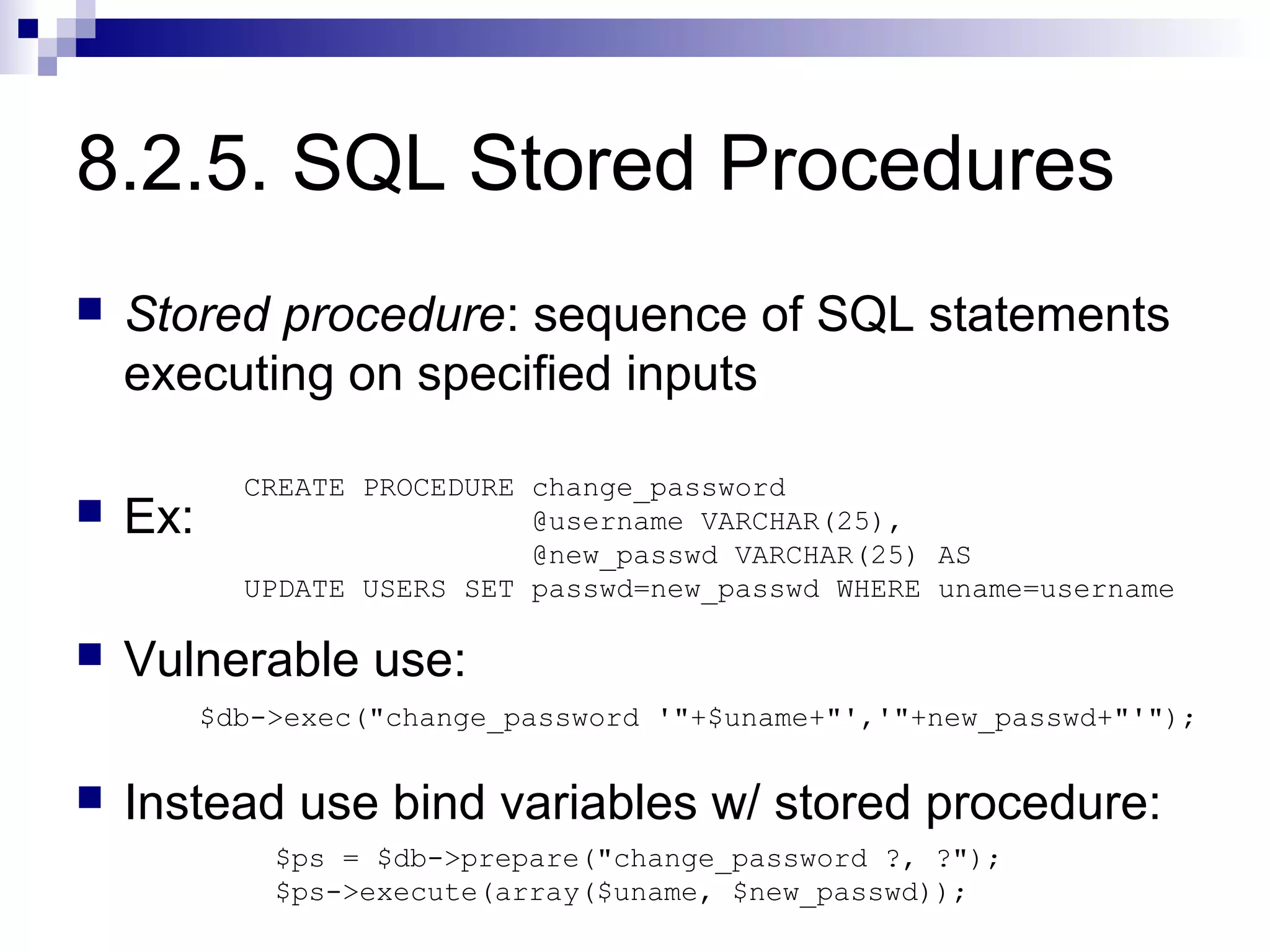 8.2.5. SQL Stored Procedures
   Stored procedure: sequence of SQL statements
    executing on specified inputs

            CREATE PROCEDURE change_password
   Ex:                      @username VARCHAR(25),
                             @new_passwd VARCHAR(25) AS
            UPDATE USERS SET passwd=new_passwd WHERE uname=username

   Vulnerable use:
          $db->exec("change_password '"+$uname+"','"+new_passwd+"'");


   Instead use bind variables w/ stored procedure:
              $ps = $db->prepare("change_password ?, ?");
              $ps->execute(array($uname, $new_passwd));
 
