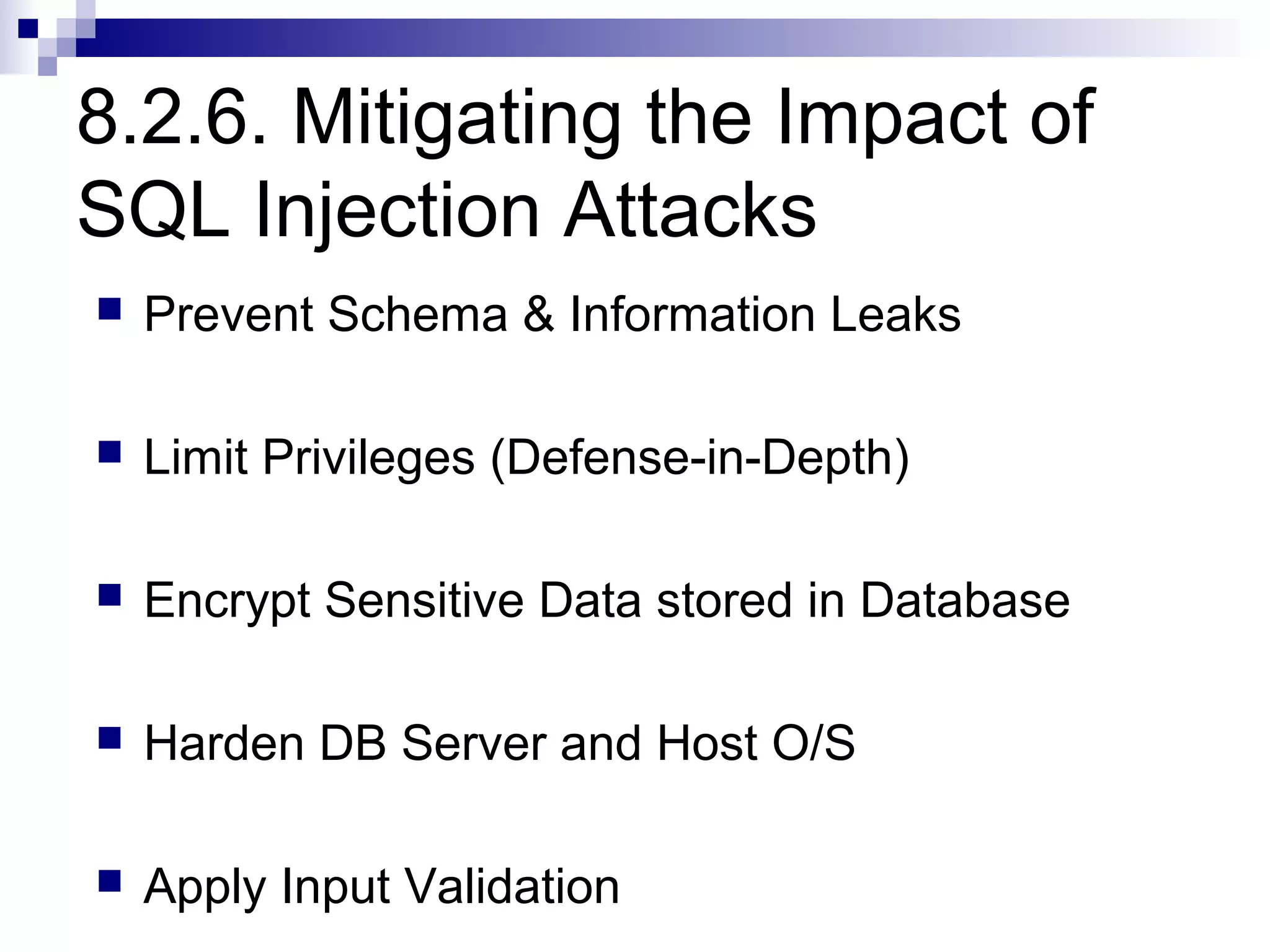 8.2.6. Mitigating the Impact of
SQL Injection Attacks
   Prevent Schema & Information Leaks

   Limit Privileges (Defense-in-Depth)

   Encrypt Sensitive Data stored in Database

   Harden DB Server and Host O/S

   Apply Input Validation
 