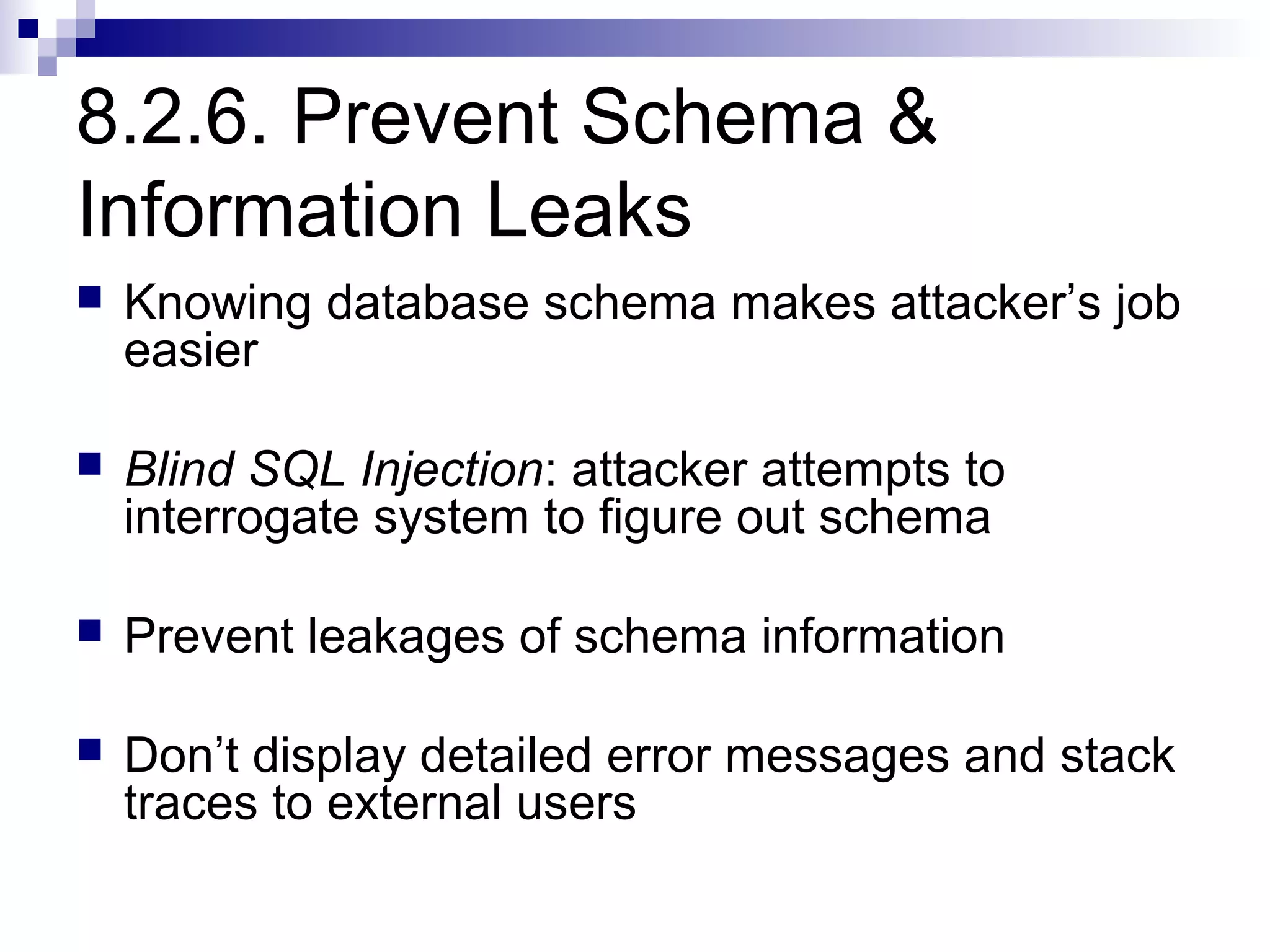 8.2.6. Prevent Schema &
Information Leaks
   Knowing database schema makes attacker’s job
    easier

   Blind SQL Injection: attacker attempts to
    interrogate system to figure out schema

   Prevent leakages of schema information

   Don’t display detailed error messages and stack
    traces to external users
 