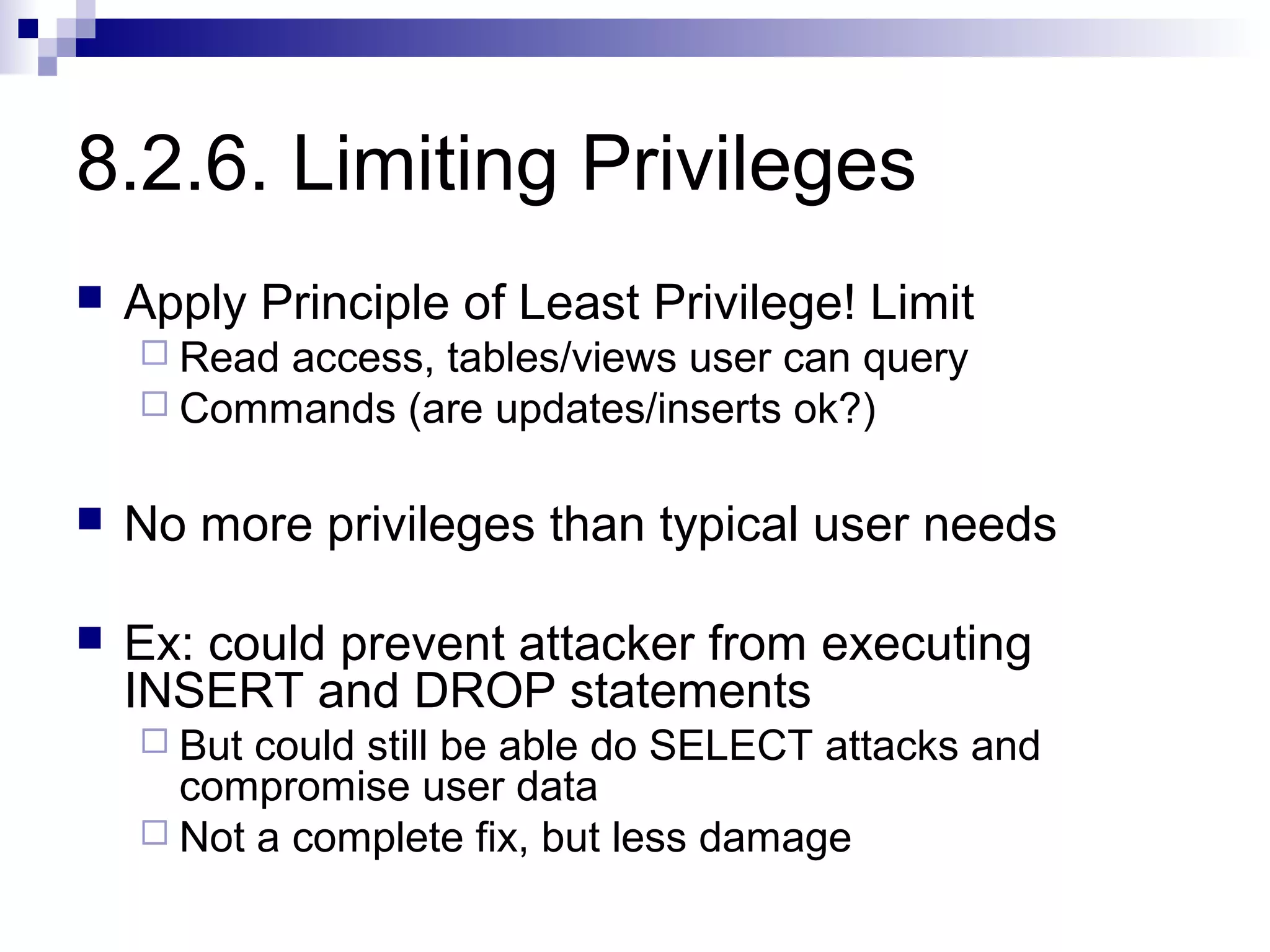 8.2.6. Limiting Privileges
   Apply Principle of Least Privilege! Limit
     Readaccess, tables/views user can query
     Commands (are updates/inserts ok?)


   No more privileges than typical user needs

   Ex: could prevent attacker from executing
    INSERT and DROP statements
     But could still be able do SELECT attacks and
      compromise user data
     Not a complete fix, but less damage
 