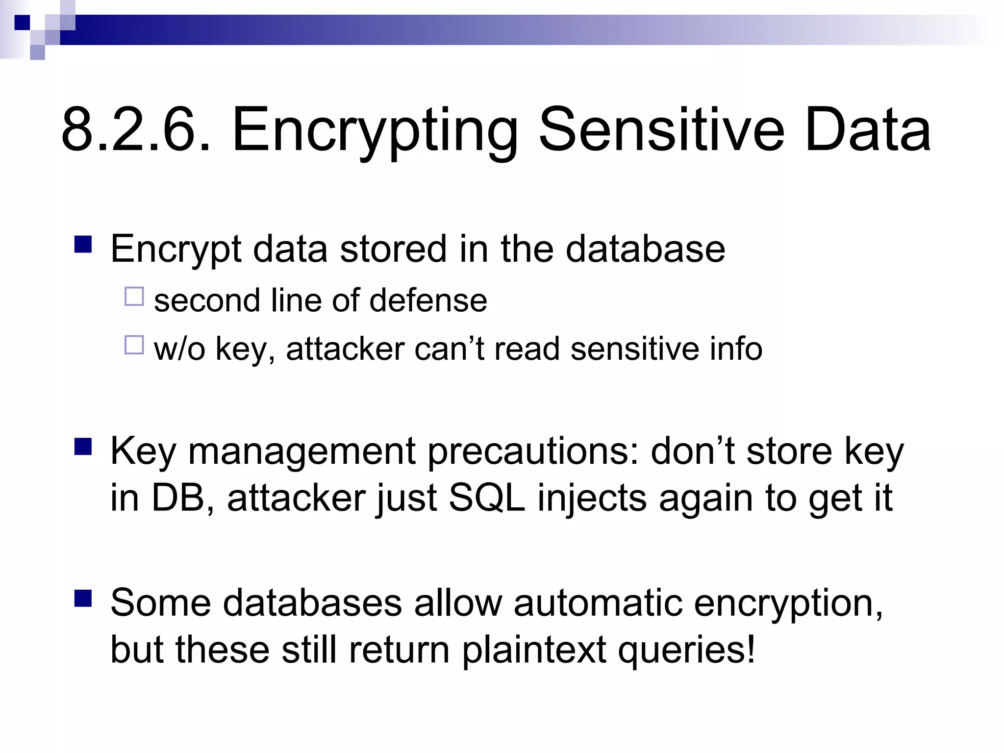 8.2.6. Encrypting Sensitive Data
   Encrypt data stored in the database
     second line of defense
     w/o key, attacker can’t read sensitive info


   Key management precautions: don’t store key
    in DB, attacker just SQL injects again to get it

   Some databases allow automatic encryption,
    but these still return plaintext queries!
 