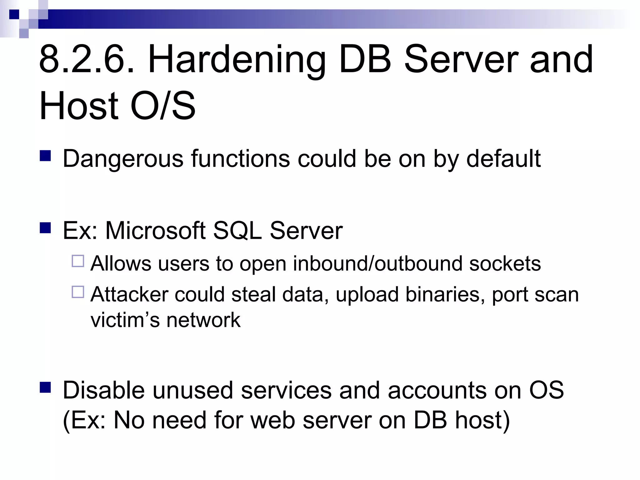 8.2.6. Hardening DB Server and
Host O/S
   Dangerous functions could be on by default

   Ex: Microsoft SQL Server
     Allows  users to open inbound/outbound sockets
     Attacker could steal data, upload binaries, port scan
      victim’s network


   Disable unused services and accounts on OS
    (Ex: No need for web server on DB host)
 