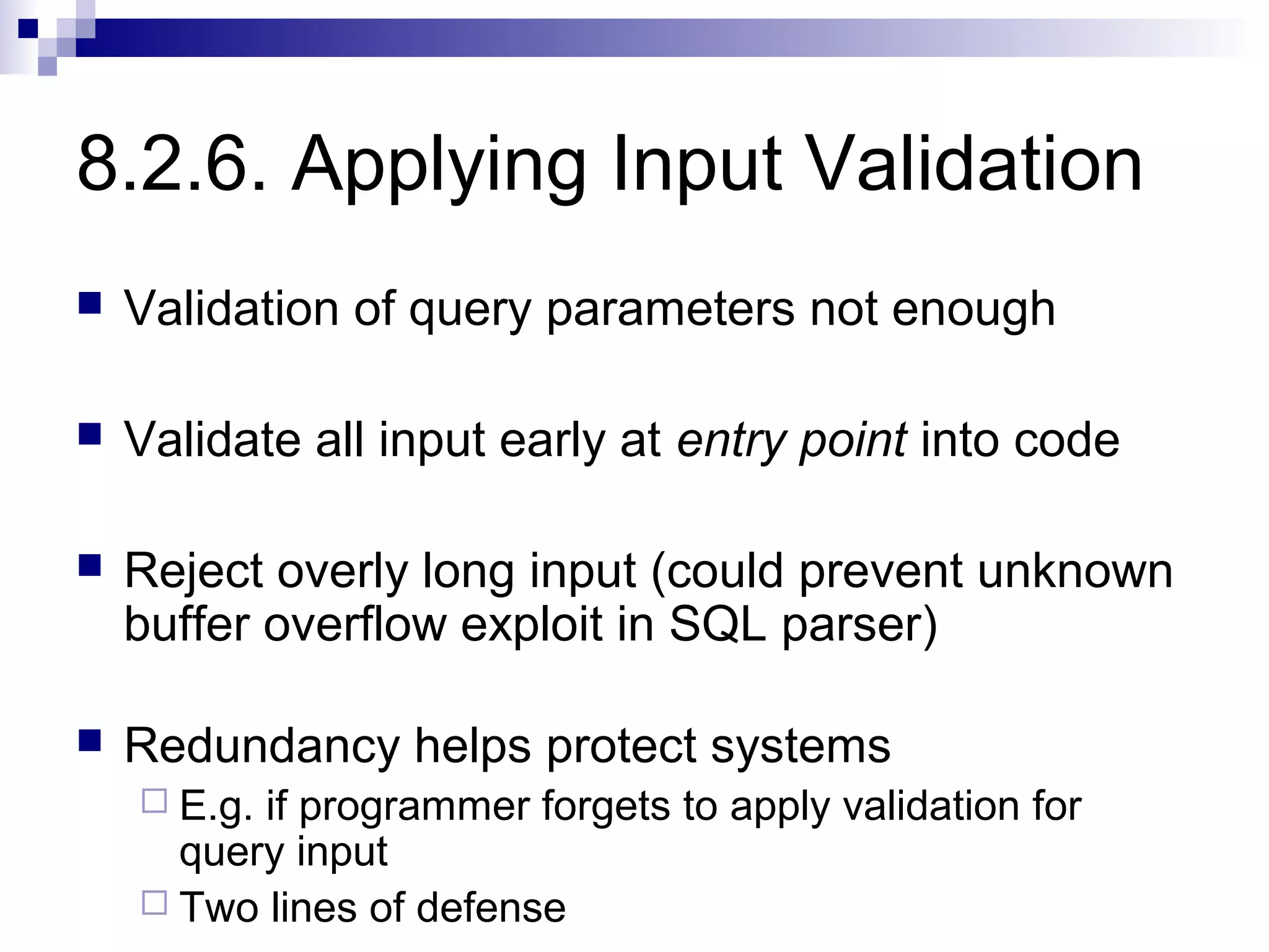8.2.6. Applying Input Validation
   Validation of query parameters not enough

   Validate all input early at entry point into code

   Reject overly long input (could prevent unknown
    buffer overflow exploit in SQL parser)

   Redundancy helps protect systems
     E.g.if programmer forgets to apply validation for
      query input
     Two lines of defense
 