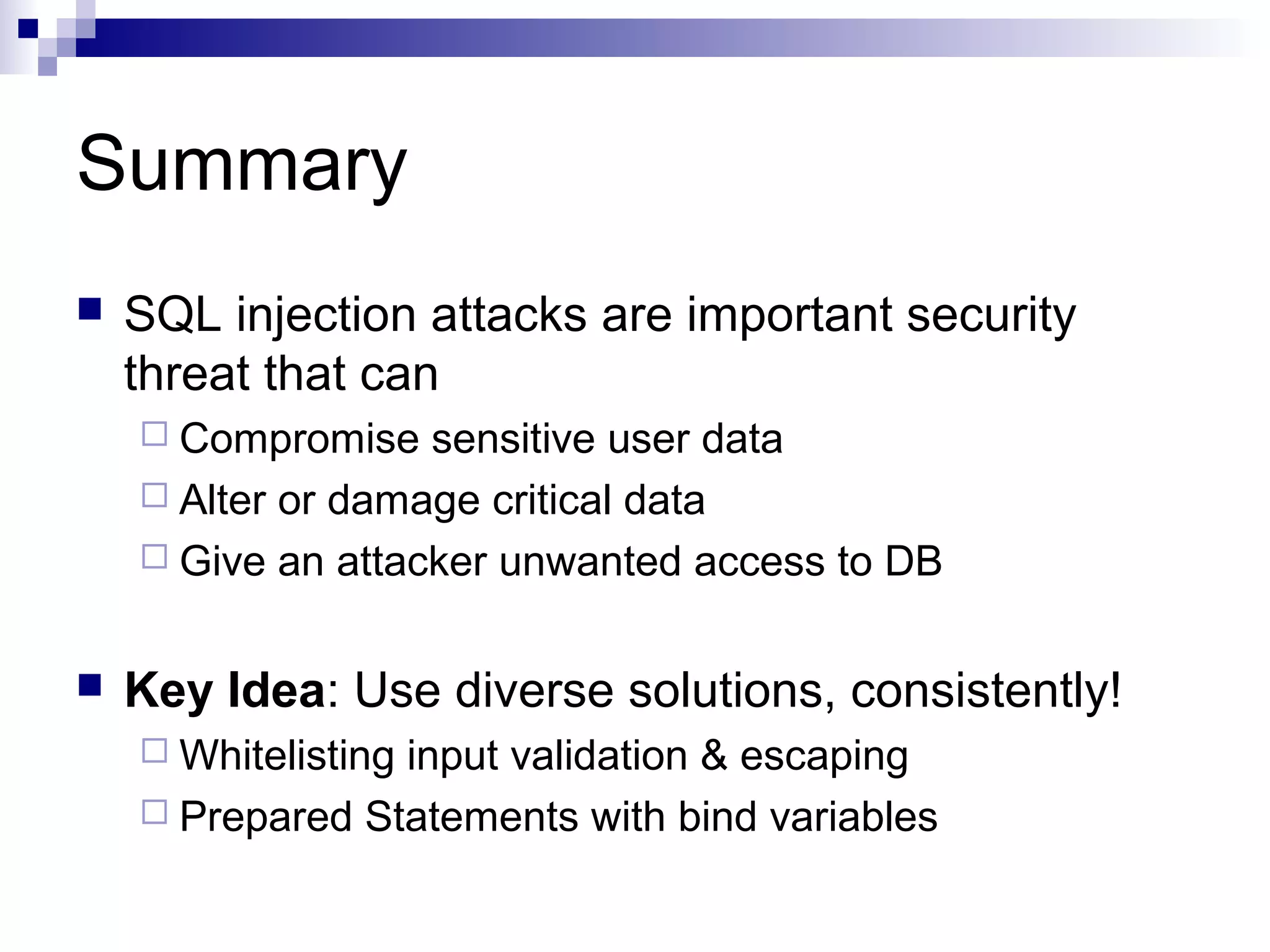 Summary
   SQL injection attacks are important security
    threat that can
     Compromise   sensitive user data
     Alter or damage critical data
     Give an attacker unwanted access to DB


   Key Idea: Use diverse solutions, consistently!
     Whitelisting
                 input validation & escaping
     Prepared Statements with bind variables
 