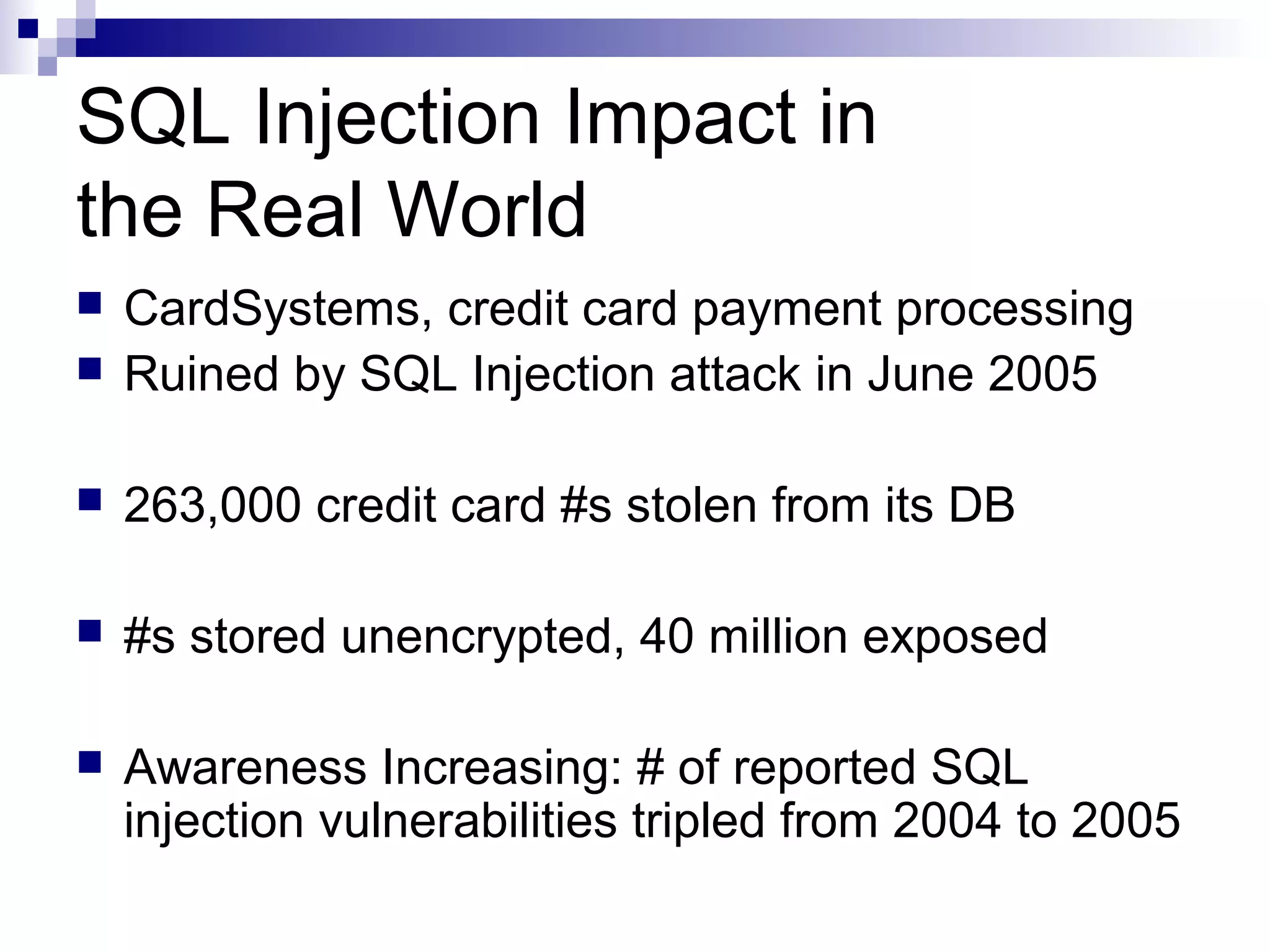 SQL Injection Impact in
the Real World
   CardSystems, credit card payment processing
   Ruined by SQL Injection attack in June 2005

   263,000 credit card #s stolen from its DB

   #s stored unencrypted, 40 million exposed

   Awareness Increasing: # of reported SQL
    injection vulnerabilities tripled from 2004 to 2005
 