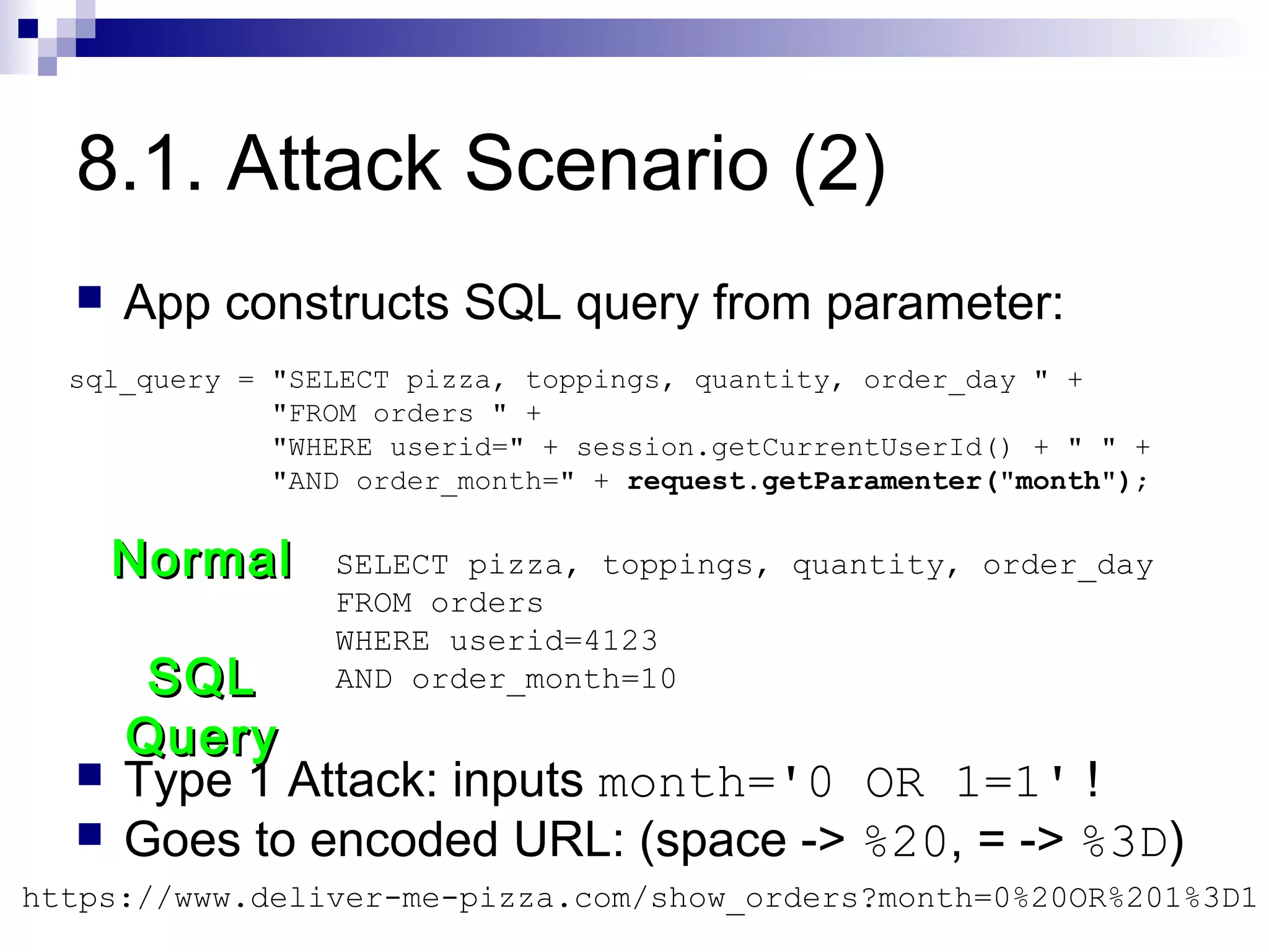 8.1. Attack Scenario (2)
     App constructs SQL query from parameter:
  sql_query = "SELECT pizza, toppings, quantity, order_day " +
              "FROM orders " +
              "WHERE userid=" + session.getCurrentUserId() + " " +
              "AND order_month=" + request.getParamenter("month");


      Normal     SELECT pizza, toppings, quantity, order_day
                 FROM orders
                 WHERE userid=4123
       SQL       AND order_month=10

      Query
     Type 1 Attack: inputs month='0 OR 1=1' !
     Goes to encoded URL: (space -> %20, = -> %3D)
https://www.deliver-me-pizza.com/show_orders?month=0%20OR%201%3D1
 