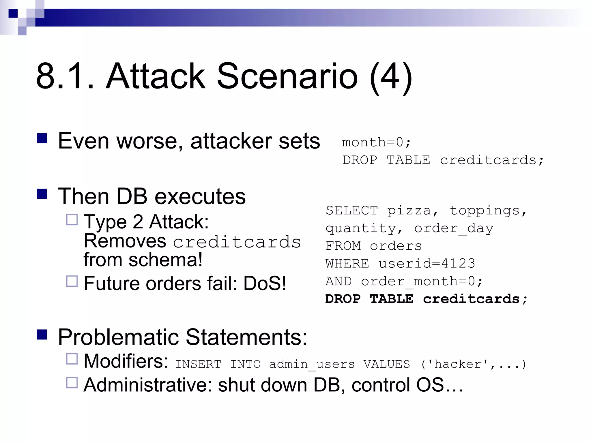 8.1. Attack Scenario (4)
   Even worse, attacker sets         month=0;
                                      DROP TABLE creditcards;

   Then DB executes                SELECT pizza, toppings,
     Type 2 Attack:                quantity, order_day
      Removes creditcards           FROM orders
      from schema!                  WHERE userid=4123
     Future orders fail: DoS!      AND order_month=0;
                                    DROP TABLE creditcards;

   Problematic Statements:
     Modifiers: INSERT INTO admin_users VALUES ('hacker',...)
     Administrative: shut down DB, control OS…
 