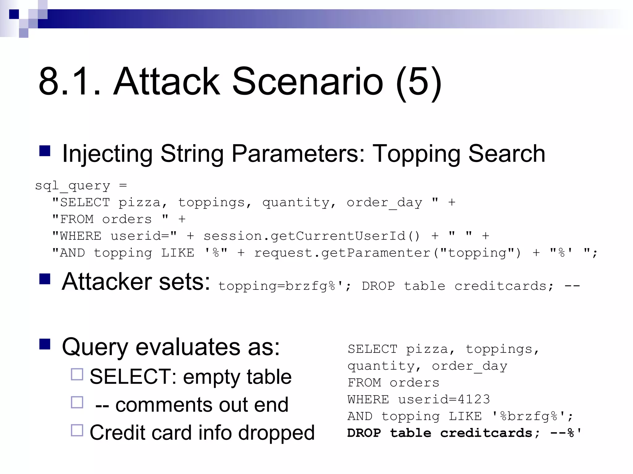 8.1. Attack Scenario (5)
   Injecting String Parameters: Topping Search
sql_query =
  "SELECT pizza, toppings, quantity, order_day " +
  "FROM orders " +
  "WHERE userid=" + session.getCurrentUserId() + " " +
  "AND topping LIKE '%" + request.getParamenter("topping") + "%' ";

   Attacker sets: topping=brzfg%';   DROP table creditcards; --



   Query evaluates as:              SELECT pizza, toppings,
                                     quantity, order_day
     SELECT:   empty table          FROM orders
     -- comments out end            WHERE userid=4123
                                     AND topping LIKE '%brzfg%';
     Credit card info dropped       DROP table creditcards; --%'
 