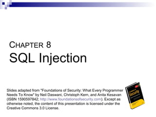 CHAPTER 8
 SQL Injection

Slides adapted from "Foundations of Security: What Every Programmer
Needs To Know" by Neil Daswani, Christoph Kern, and Anita Kesavan
(ISBN 1590597842; http://www.foundationsofsecurity.com). Except as
otherwise noted, the content of this presentation is licensed under the
Creative Commons 3.0 License.
 