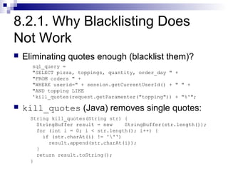 8.2.1. Why Blacklisting Does
Not Work
   Eliminating quotes enough (blacklist them)?
      sql_query =
      "SELECT pizza, toppings, quantity, order_day " +
      "FROM orders " +
      "WHERE userid=" + session.getCurrentUserId() + " " +
      "AND topping LIKE
      'kill_quotes(request.getParamenter("topping")) + "%'";

   kill_quotes (Java) removes single quotes:
      String kill_quotes(String str) {
        StringBuffer result = new    StringBuffer(str.length());
        for (int i = 0; i < str.length(); i++) {
          if (str.charAt(i) != ''')
            result.append(str.charAt(i));
        }
        return result.toString();
      }
 