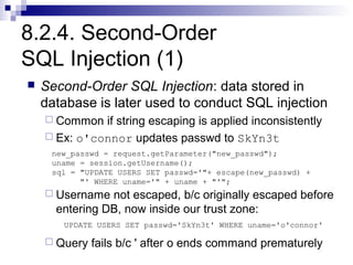 8.2.4. Second-Order
SQL Injection (1)
   Second-Order SQL Injection: data stored in
    database is later used to conduct SQL injection
     Common  if string escaping is applied inconsistently
     Ex: o'connor updates passwd to SkYn3t
     new_passwd = request.getParameter("new_passwd");
     uname = session.getUsername();
     sql = "UPDATE USERS SET passwd='"+ escape(new_passwd) +
           "' WHERE uname='" + uname + "'";
     Username  not escaped, b/c originally escaped before
      entering DB, now inside our trust zone:
       UPDATE USERS SET passwd='SkYn3t' WHERE uname='o'connor'

     Query   fails b/c ' after o ends command prematurely
 