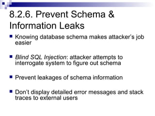 8.2.6. Prevent Schema &
Information Leaks
   Knowing database schema makes attacker’s job
    easier

   Blind SQL Injection: attacker attempts to
    interrogate system to figure out schema

   Prevent leakages of schema information

   Don’t display detailed error messages and stack
    traces to external users
 
