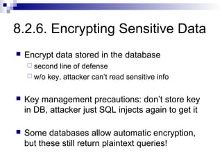 8.2.6. Encrypting Sensitive Data
   Encrypt data stored in the database
     second line of defense
     w/o key, attacker can’t read sensitive info


   Key management precautions: don’t store key
    in DB, attacker just SQL injects again to get it

   Some databases allow automatic encryption,
    but these still return plaintext queries!
 