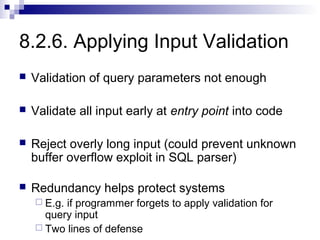 8.2.6. Applying Input Validation
   Validation of query parameters not enough

   Validate all input early at entry point into code

   Reject overly long input (could prevent unknown
    buffer overflow exploit in SQL parser)

   Redundancy helps protect systems
     E.g.if programmer forgets to apply validation for
      query input
     Two lines of defense
 