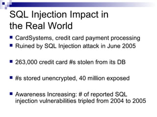 SQL Injection Impact in
the Real World
   CardSystems, credit card payment processing
   Ruined by SQL Injection attack in June 2005

   263,000 credit card #s stolen from its DB

   #s stored unencrypted, 40 million exposed

   Awareness Increasing: # of reported SQL
    injection vulnerabilities tripled from 2004 to 2005
 
