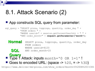 8.1. Attack Scenario (2)
     App constructs SQL query from parameter:
  sql_query = "SELECT pizza, toppings, quantity, order_day " +
              "FROM orders " +
              "WHERE userid=" + session.getCurrentUserId() + " " +
              "AND order_month=" + request.getParamenter("month");


      Normal     SELECT pizza, toppings, quantity, order_day
                 FROM orders
                 WHERE userid=4123
       SQL       AND order_month=10

      Query
     Type 1 Attack: inputs month='0 OR 1=1' !
     Goes to encoded URL: (space -> %20, = -> %3D)
https://www.deliver-me-pizza.com/show_orders?month=0%20OR%201%3D1
 
