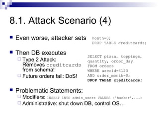 8.1. Attack Scenario (4)
   Even worse, attacker sets         month=0;
                                      DROP TABLE creditcards;

   Then DB executes                SELECT pizza, toppings,
     Type 2 Attack:                quantity, order_day
      Removes creditcards           FROM orders
      from schema!                  WHERE userid=4123
     Future orders fail: DoS!      AND order_month=0;
                                    DROP TABLE creditcards;

   Problematic Statements:
     Modifiers: INSERT INTO admin_users VALUES ('hacker',...)
     Administrative: shut down DB, control OS…
 