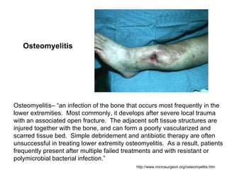 Osteomyelitis




Osteomyelitis– “an infection of the bone that occurs most frequently in the
lower extremities. Most commonly, it develops after severe local trauma
with an associated open fracture. The adjacent soft tissue structures are
injured together with the bone, and can form a poorly vascularized and
scarred tissue bed. Simple debridement and antibiotic therapy are often
unsuccessful in treating lower extremity osteomyelitis. As a result, patients
frequently present after multiple failed treatments and with resistant or
polymicrobial bacterial infection.”
                                             http://www.microsurgeon.org/osteomyelitis.htm
 