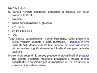 Dal 1978 in US
S. aureus richiede condizioni particolari di crescita per poter
   produrre TSST-1
• proteine,
• bassa concentrazione di glucosio
• 37° - 40°C,
• pH tra 6,5 e 8,0e
• O2.
Tutte queste caratteristiche, tranne l’ossigeno, sono presenti a
   livello vaginale durante il ciclo mestruale. I tamponi interni
   utilizzati dalle donne durante tale periodo, più sono assorbenti
   più aumentano significativamente il livello di ossigeno a livello
   vaginale.
Inoltre, molti ceppi di S. aureus producono elevati livelli di proteasi
   che lisando il sangue mestruale provocano il rilascio di una
   quantità di O2 sufficiente per la produzione di TSST-1 anche in
   assenza di assorbenti interni.
 