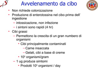 Avvelenamento da cibo
• Non richiede colonizzazione
• Produzione di enterotossina nel cibo prima dell’
  ingestione
   – intossicazione, non infezione
   – i sintoni sono rapidi (4 hr)
• Cibi grassi
   – Permettono la crescita di un gran numbero di
     organismi
       • Cibi principalmente contaminati
           – Carne insaccata
           – Gelati, cibi a base di creme
       • 105 organismi/gram
   – 1 ug produce simtomi
       • Prodotti 105 organismi / day
 