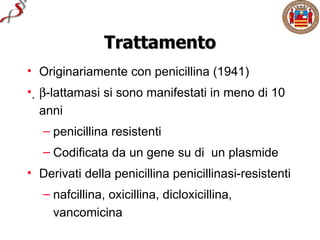 Trattamento
• Originariamente con penicillina (1941)
• β-lattamasi si sono manifestati in meno di 10
   anni
   – penicillina resistenti
   – Codificata da un gene su di un plasmide
• Derivati della penicillina penicillinasi-resistenti
   – nafcillina, oxicillina, dicloxicillina,
     vancomicina
 