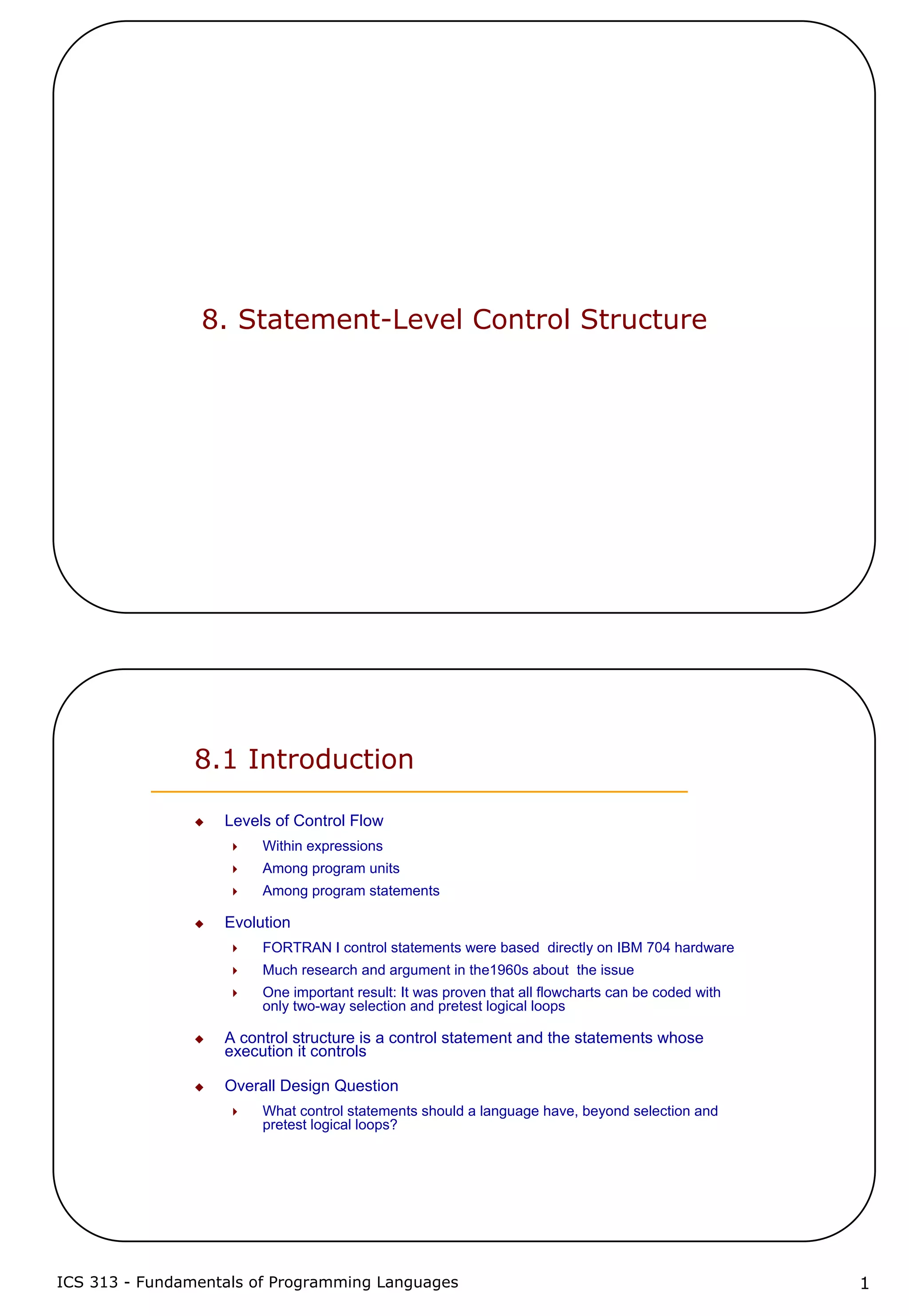 ICS 313 - Fundamentals of Programming Languages 1
8. Statement-Level Control Structure
8.1 Introduction
Levels of Control Flow
Within expressions
Among program units
Among program statements
Evolution
FORTRAN I control statements were based directly on IBM 704 hardware
Much research and argument in the1960s about the issue
One important result: It was proven that all flowcharts can be coded with
only two-way selection and pretest logical loops
A control structure is a control statement and the statements whose
execution it controls
Overall Design Question
What control statements should a language have, beyond selection and
pretest logical loops?
 