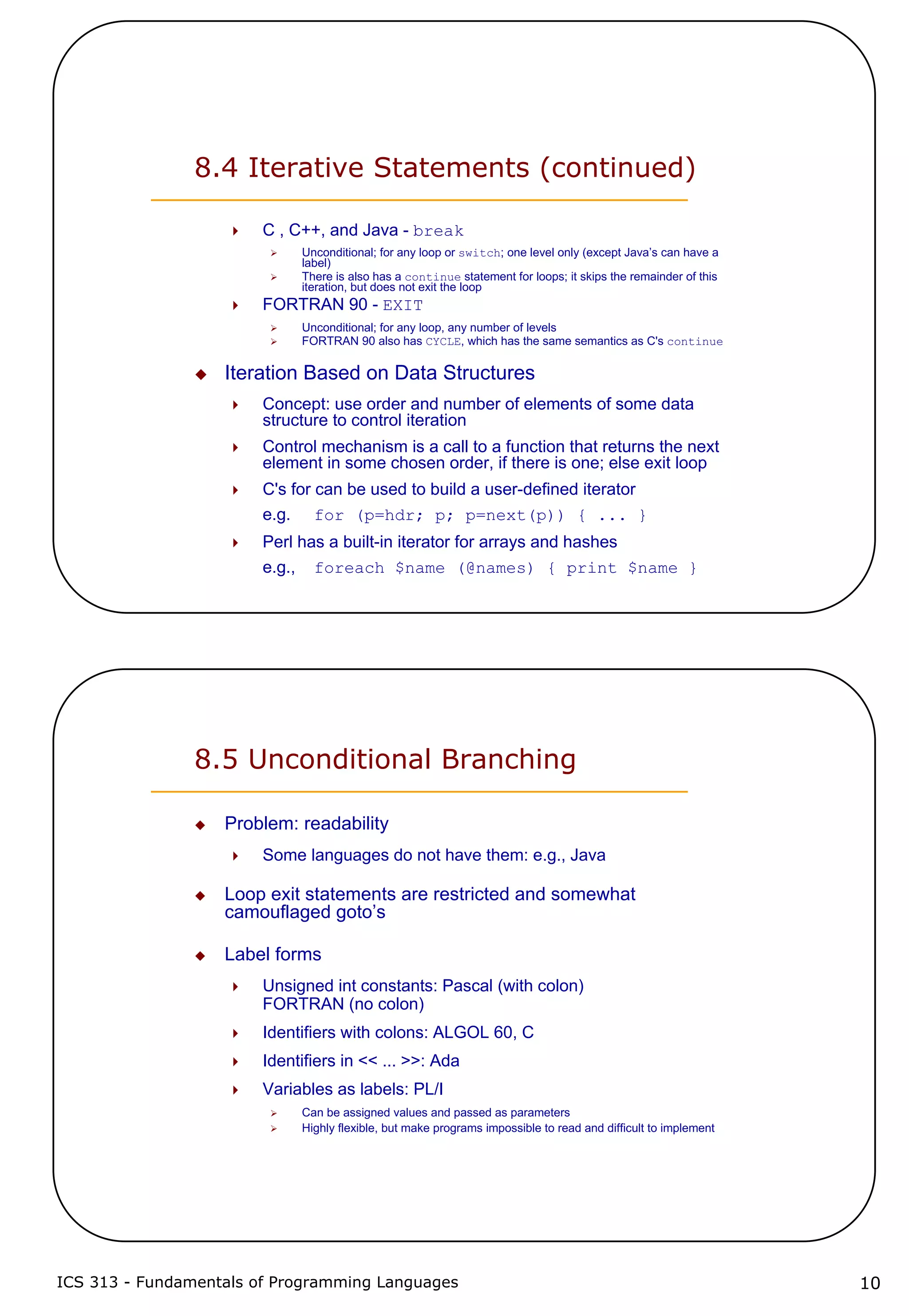 ICS 313 - Fundamentals of Programming Languages 10
8.4 Iterative Statements (continued)
C , C++, and Java - break
Unconditional; for any loop or switch; one level only (except Java’s can have a
label)
There is also has a continue statement for loops; it skips the remainder of this
iteration, but does not exit the loop
FORTRAN 90 - EXIT
Unconditional; for any loop, any number of levels
FORTRAN 90 also has CYCLE, which has the same semantics as C's continue
Iteration Based on Data Structures
Concept: use order and number of elements of some data
structure to control iteration
Control mechanism is a call to a function that returns the next
element in some chosen order, if there is one; else exit loop
C's for can be used to build a user-defined iterator
e.g. for (p=hdr; p; p=next(p)) { ... }
Perl has a built-in iterator for arrays and hashes
e.g., foreach $name (@names) { print $name }
8.5 Unconditional Branching
Problem: readability
Some languages do not have them: e.g., Java
Loop exit statements are restricted and somewhat
camouflaged goto’s
Label forms
Unsigned int constants: Pascal (with colon)
FORTRAN (no colon)
Identifiers with colons: ALGOL 60, C
Identifiers in << ... >>: Ada
Variables as labels: PL/I
Can be assigned values and passed as parameters
Highly flexible, but make programs impossible to read and difficult to implement
 