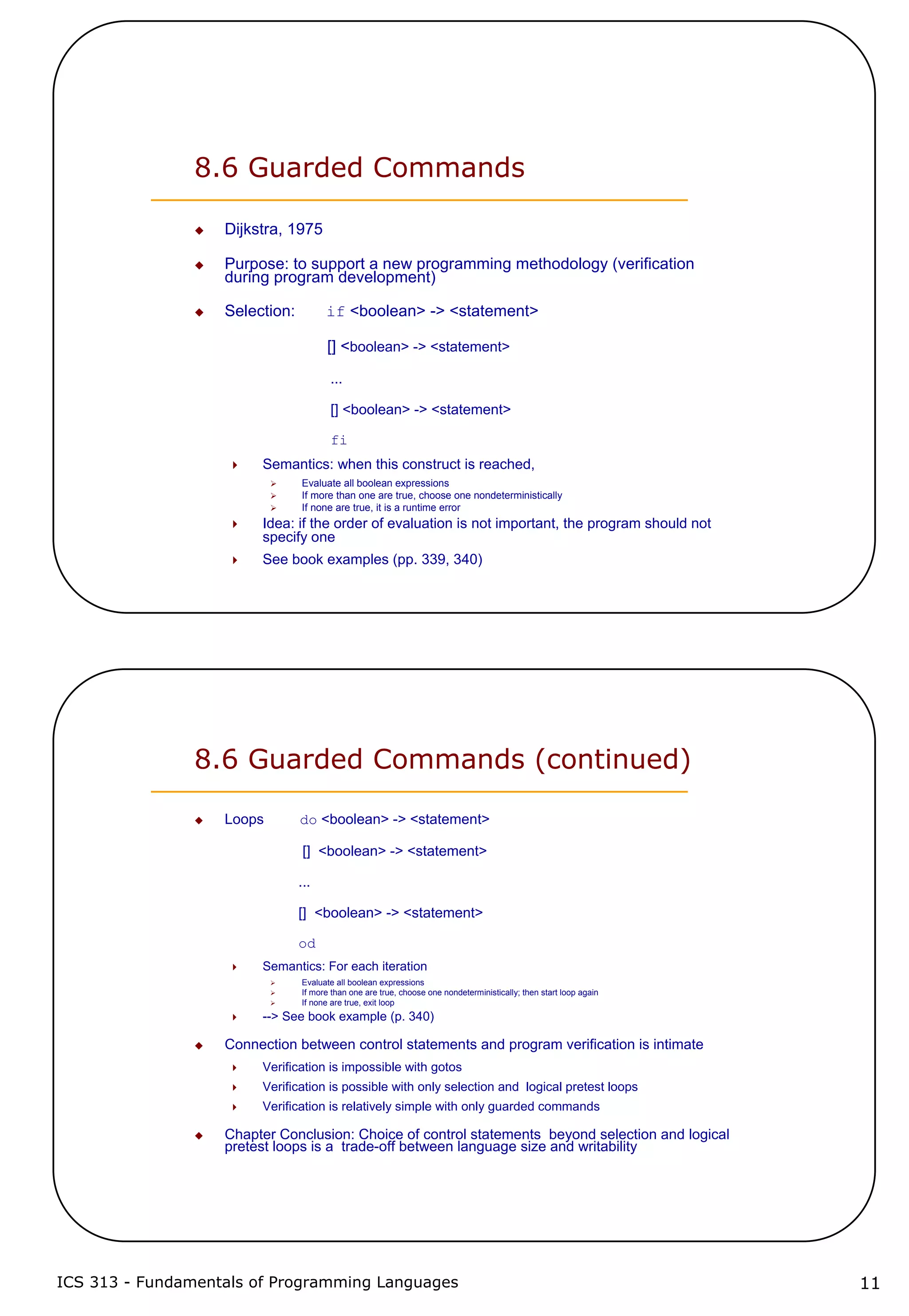 ICS 313 - Fundamentals of Programming Languages 11
8.6 Guarded Commands
Dijkstra, 1975
Purpose: to support a new programming methodology (verification
during program development)
Selection: if <boolean> -> <statement>
[] <boolean> -> <statement>
...
[] <boolean> -> <statement>
fi
Semantics: when this construct is reached,
Evaluate all boolean expressions
If more than one are true, choose one nondeterministically
If none are true, it is a runtime error
Idea: if the order of evaluation is not important, the program should not
specify one
See book examples (pp. 339, 340)
8.6 Guarded Commands (continued)
Loops do <boolean> -> <statement>
[] <boolean> -> <statement>
...
[] <boolean> -> <statement>
od
Semantics: For each iteration
Evaluate all boolean expressions
If more than one are true, choose one nondeterministically; then start loop again
If none are true, exit loop
--> See book example (p. 340)
Connection between control statements and program verification is intimate
Verification is impossible with gotos
Verification is possible with only selection and logical pretest loops
Verification is relatively simple with only guarded commands
Chapter Conclusion: Choice of control statements beyond selection and logical
pretest loops is a trade-off between language size and writability
 