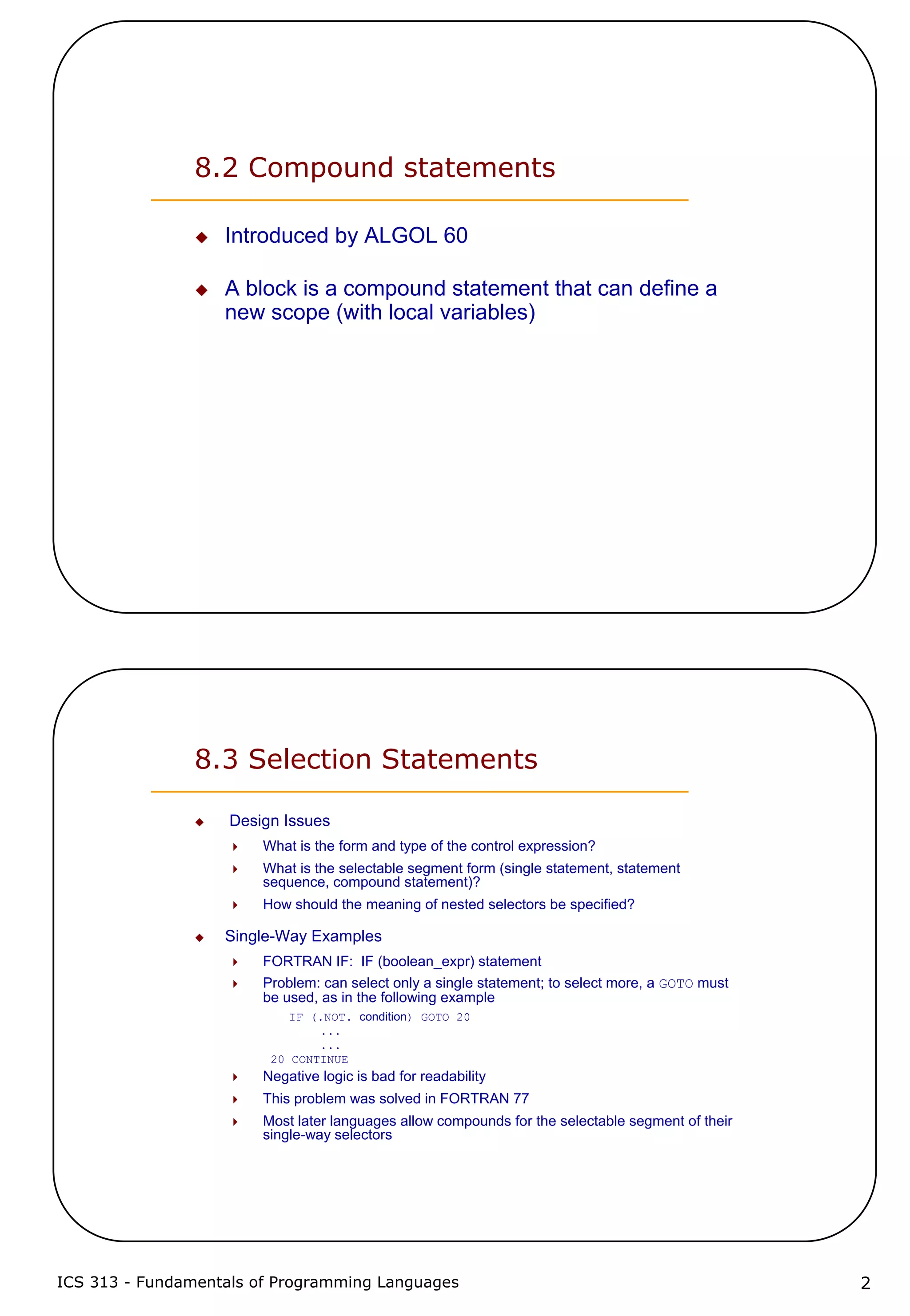 ICS 313 - Fundamentals of Programming Languages 2
8.2 Compound statements
Introduced by ALGOL 60
A block is a compound statement that can define a
new scope (with local variables)
8.3 Selection Statements
Design Issues
What is the form and type of the control expression?
What is the selectable segment form (single statement, statement
sequence, compound statement)?
How should the meaning of nested selectors be specified?
Single-Way Examples
FORTRAN IF: IF (boolean_expr) statement
Problem: can select only a single statement; to select more, a GOTO must
be used, as in the following example
IF (.NOT. condition) GOTO 20
...
...
20 CONTINUE
Negative logic is bad for readability
This problem was solved in FORTRAN 77
Most later languages allow compounds for the selectable segment of their
single-way selectors
 