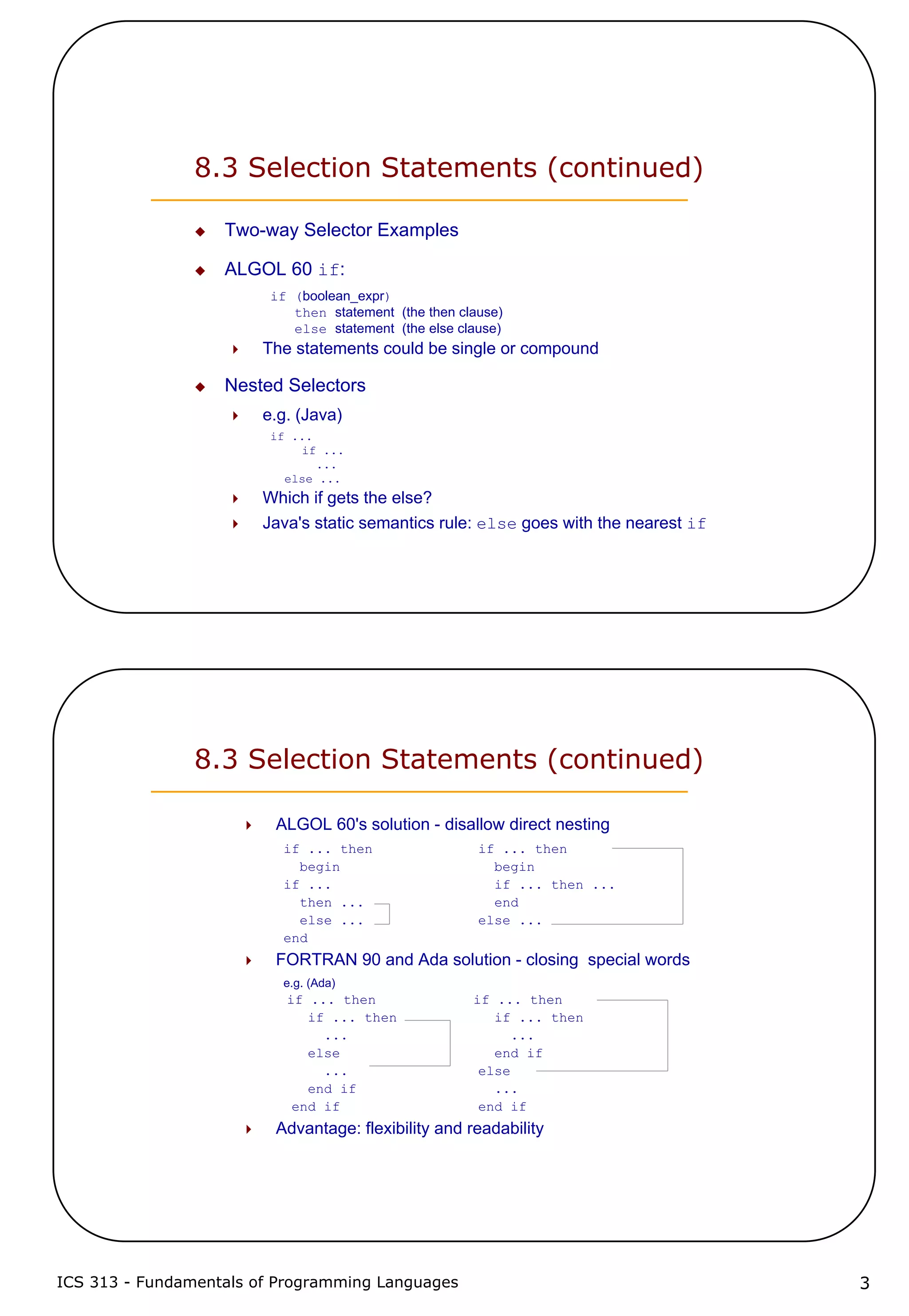 ICS 313 - Fundamentals of Programming Languages 3
8.3 Selection Statements (continued)
Two-way Selector Examples
ALGOL 60 if:
if (boolean_expr)
then statement (the then clause)
else statement (the else clause)
The statements could be single or compound
Nested Selectors
e.g. (Java)
if ...
if ...
...
else ...
Which if gets the else?
Java's static semantics rule: else goes with the nearest if
8.3 Selection Statements (continued)
ALGOL 60's solution - disallow direct nesting
if ... then if ... then
begin begin
if ... if ... then ...
then ... end
else ... else ...
end
FORTRAN 90 and Ada solution - closing special words
e.g. (Ada)
if ... then if ... then
if ... then if ... then
... ...
else end if
... else
end if ...
end if end if
Advantage: flexibility and readability
 