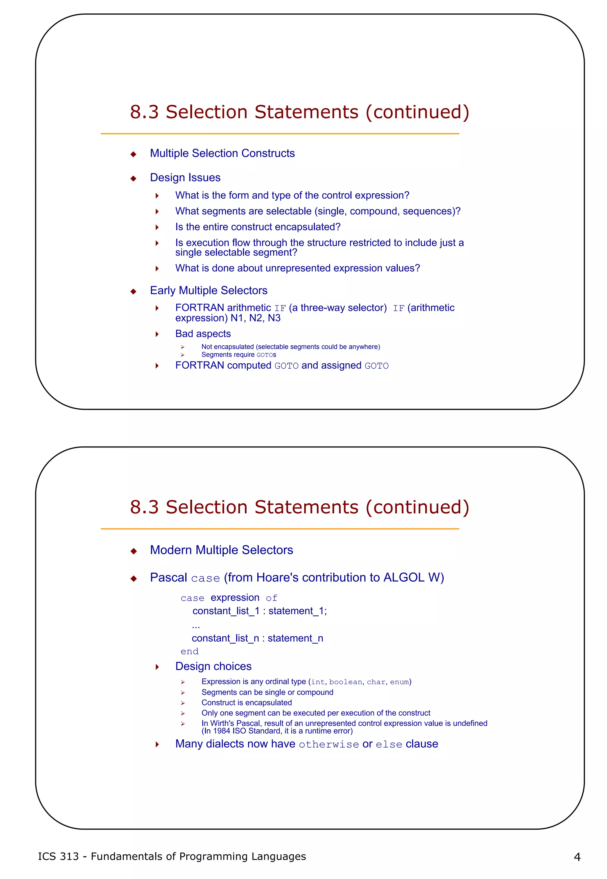 ICS 313 - Fundamentals of Programming Languages 4
8.3 Selection Statements (continued)
Multiple Selection Constructs
Design Issues
What is the form and type of the control expression?
What segments are selectable (single, compound, sequences)?
Is the entire construct encapsulated?
Is execution flow through the structure restricted to include just a
single selectable segment?
What is done about unrepresented expression values?
Early Multiple Selectors
FORTRAN arithmetic IF (a three-way selector) IF (arithmetic
expression) N1, N2, N3
Bad aspects
Not encapsulated (selectable segments could be anywhere)
Segments require GOTOs
FORTRAN computed GOTO and assigned GOTO
8.3 Selection Statements (continued)
Modern Multiple Selectors
Pascal case (from Hoare's contribution to ALGOL W)
case expression of
constant_list_1 : statement_1;
...
constant_list_n : statement_n
end
Design choices
Expression is any ordinal type (int, boolean, char, enum)
Segments can be single or compound
Construct is encapsulated
Only one segment can be executed per execution of the construct
In Wirth's Pascal, result of an unrepresented control expression value is undefined
(In 1984 ISO Standard, it is a runtime error)
Many dialects now have otherwise or else clause
 