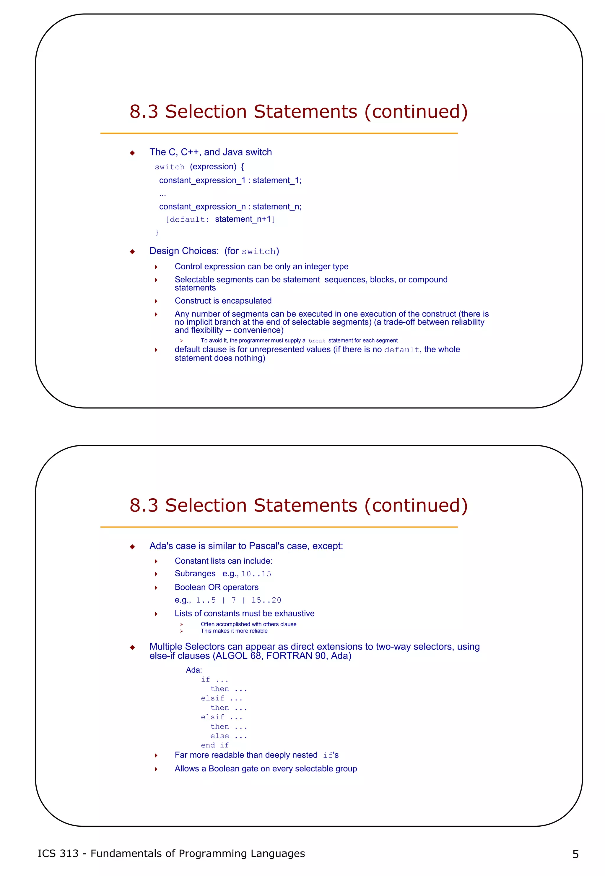 ICS 313 - Fundamentals of Programming Languages 5
8.3 Selection Statements (continued)
The C, C++, and Java switch
switch (expression) {
constant_expression_1 : statement_1;
...
constant_expression_n : statement_n;
[default: statement_n+1]
}
Design Choices: (for switch)
Control expression can be only an integer type
Selectable segments can be statement sequences, blocks, or compound
statements
Construct is encapsulated
Any number of segments can be executed in one execution of the construct (there is
no implicit branch at the end of selectable segments) (a trade-off between reliability
and flexibility -- convenience)
To avoid it, the programmer must supply a break statement for each segment
default clause is for unrepresented values (if there is no default, the whole
statement does nothing)
8.3 Selection Statements (continued)
Ada's case is similar to Pascal's case, except:
Constant lists can include:
Subranges e.g., 10..15
Boolean OR operators
e.g., 1..5 | 7 | 15..20
Lists of constants must be exhaustive
Often accomplished with others clause
This makes it more reliable
Multiple Selectors can appear as direct extensions to two-way selectors, using
else-if clauses (ALGOL 68, FORTRAN 90, Ada)
Ada:
if ...
then ...
elsif ...
then ...
elsif ...
then ...
else ...
end if
Far more readable than deeply nested if's
Allows a Boolean gate on every selectable group
 