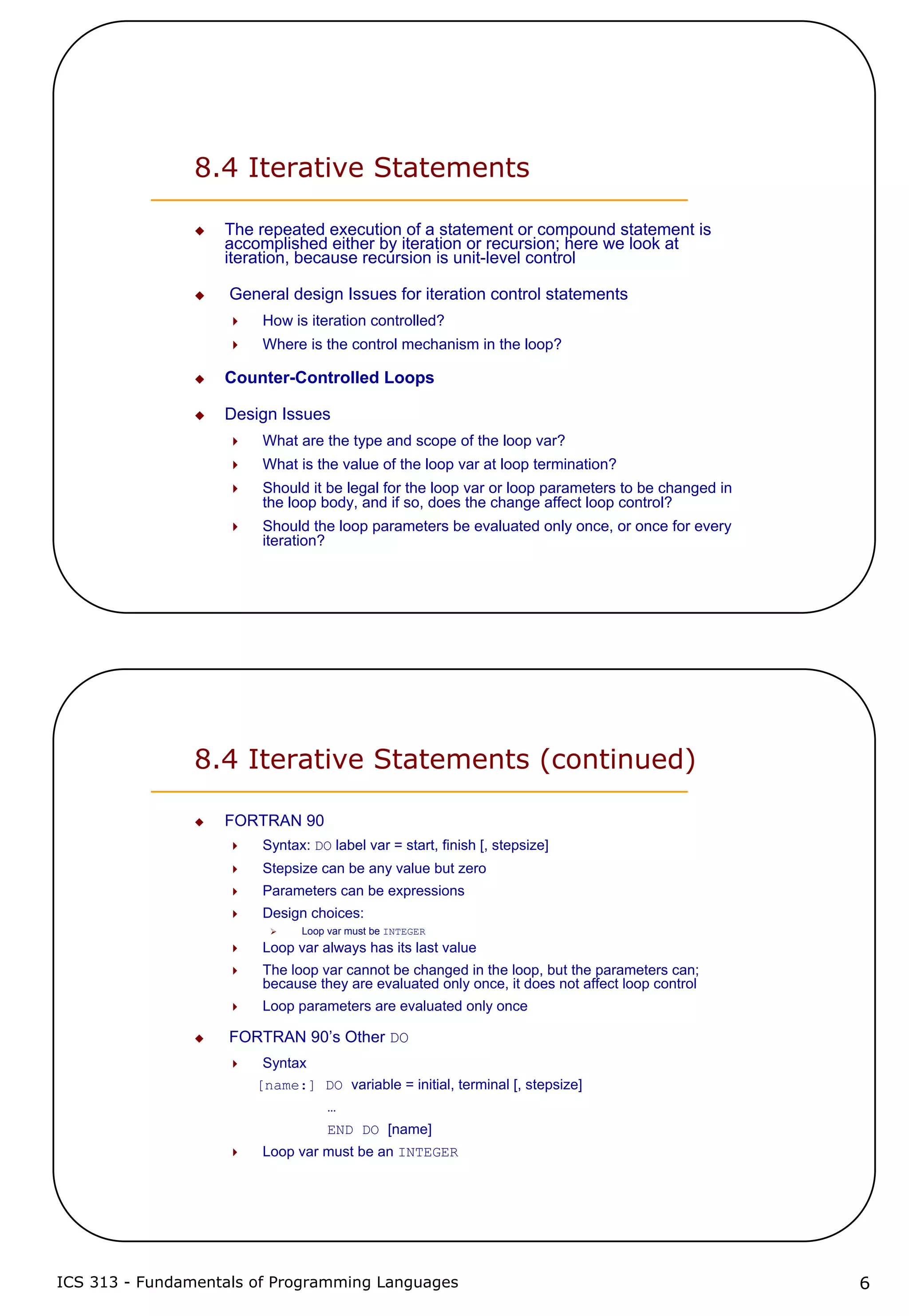 ICS 313 - Fundamentals of Programming Languages 6
8.4 Iterative Statements
The repeated execution of a statement or compound statement is
accomplished either by iteration or recursion; here we look at
iteration, because recursion is unit-level control
General design Issues for iteration control statements
How is iteration controlled?
Where is the control mechanism in the loop?
Counter-Controlled Loops
Design Issues
What are the type and scope of the loop var?
What is the value of the loop var at loop termination?
Should it be legal for the loop var or loop parameters to be changed in
the loop body, and if so, does the change affect loop control?
Should the loop parameters be evaluated only once, or once for every
iteration?
8.4 Iterative Statements (continued)
FORTRAN 90
Syntax: DO label var = start, finish [, stepsize]
Stepsize can be any value but zero
Parameters can be expressions
Design choices:
Loop var must be INTEGER
Loop var always has its last value
The loop var cannot be changed in the loop, but the parameters can;
because they are evaluated only once, it does not affect loop control
Loop parameters are evaluated only once
FORTRAN 90’s Other DO
Syntax
[name:] DO variable = initial, terminal [, stepsize]
…
END DO [name]
Loop var must be an INTEGER
 