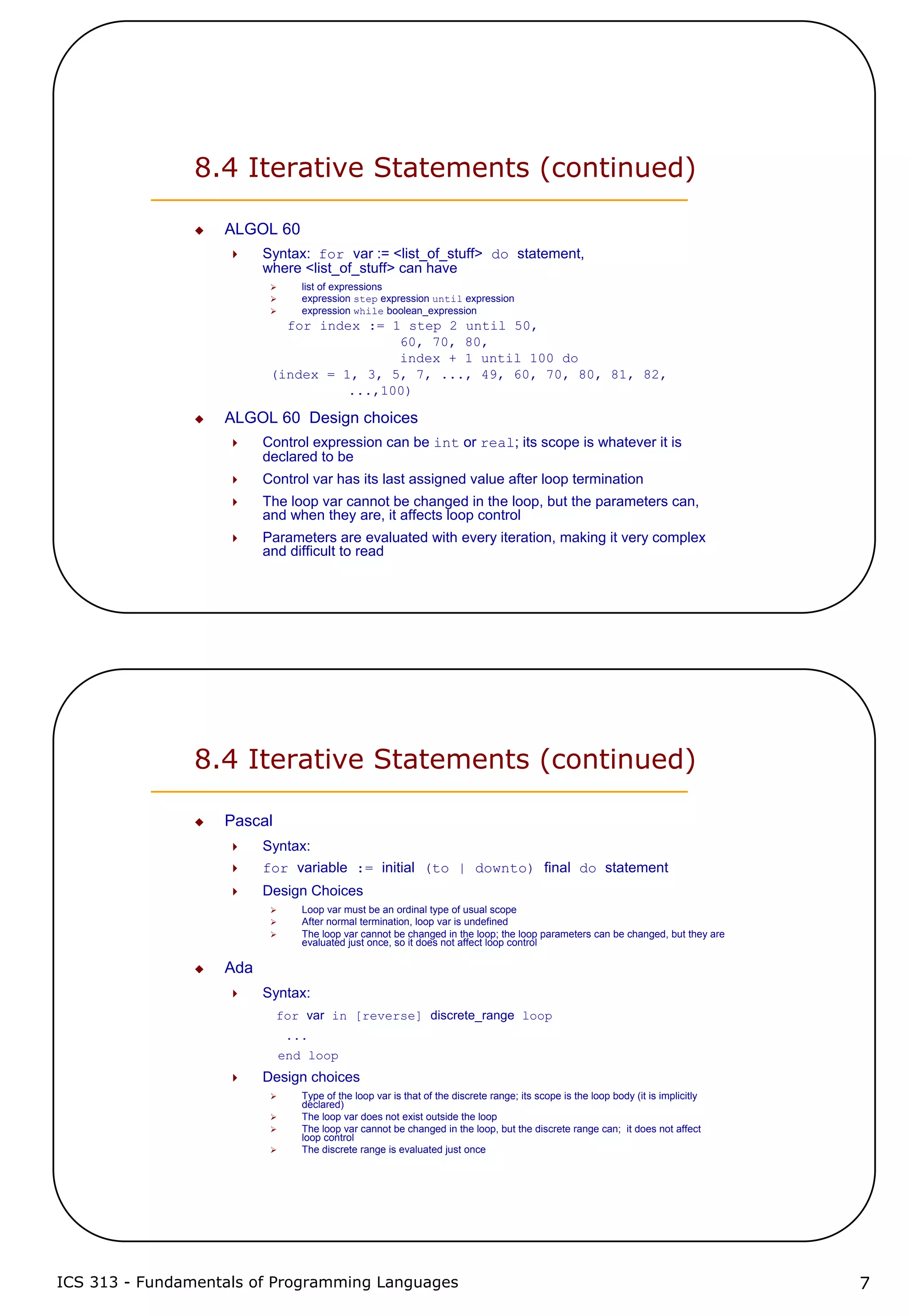 ICS 313 - Fundamentals of Programming Languages 7
8.4 Iterative Statements (continued)
ALGOL 60
Syntax: for var := <list_of_stuff> do statement,
where <list_of_stuff> can have
list of expressions
expression step expression until expression
expression while boolean_expression
for index := 1 step 2 until 50,
60, 70, 80,
index + 1 until 100 do
(index = 1, 3, 5, 7, ..., 49, 60, 70, 80, 81, 82,
...,100)
ALGOL 60 Design choices
Control expression can be int or real; its scope is whatever it is
declared to be
Control var has its last assigned value after loop termination
The loop var cannot be changed in the loop, but the parameters can,
and when they are, it affects loop control
Parameters are evaluated with every iteration, making it very complex
and difficult to read
8.4 Iterative Statements (continued)
Pascal
Syntax:
for variable := initial (to | downto) final do statement
Design Choices
Loop var must be an ordinal type of usual scope
After normal termination, loop var is undefined
The loop var cannot be changed in the loop; the loop parameters can be changed, but they are
evaluated just once, so it does not affect loop control
Ada
Syntax:
for var in [reverse] discrete_range loop
...
end loop
Design choices
Type of the loop var is that of the discrete range; its scope is the loop body (it is implicitly
declared)
The loop var does not exist outside the loop
The loop var cannot be changed in the loop, but the discrete range can; it does not affect
loop control
The discrete range is evaluated just once
 