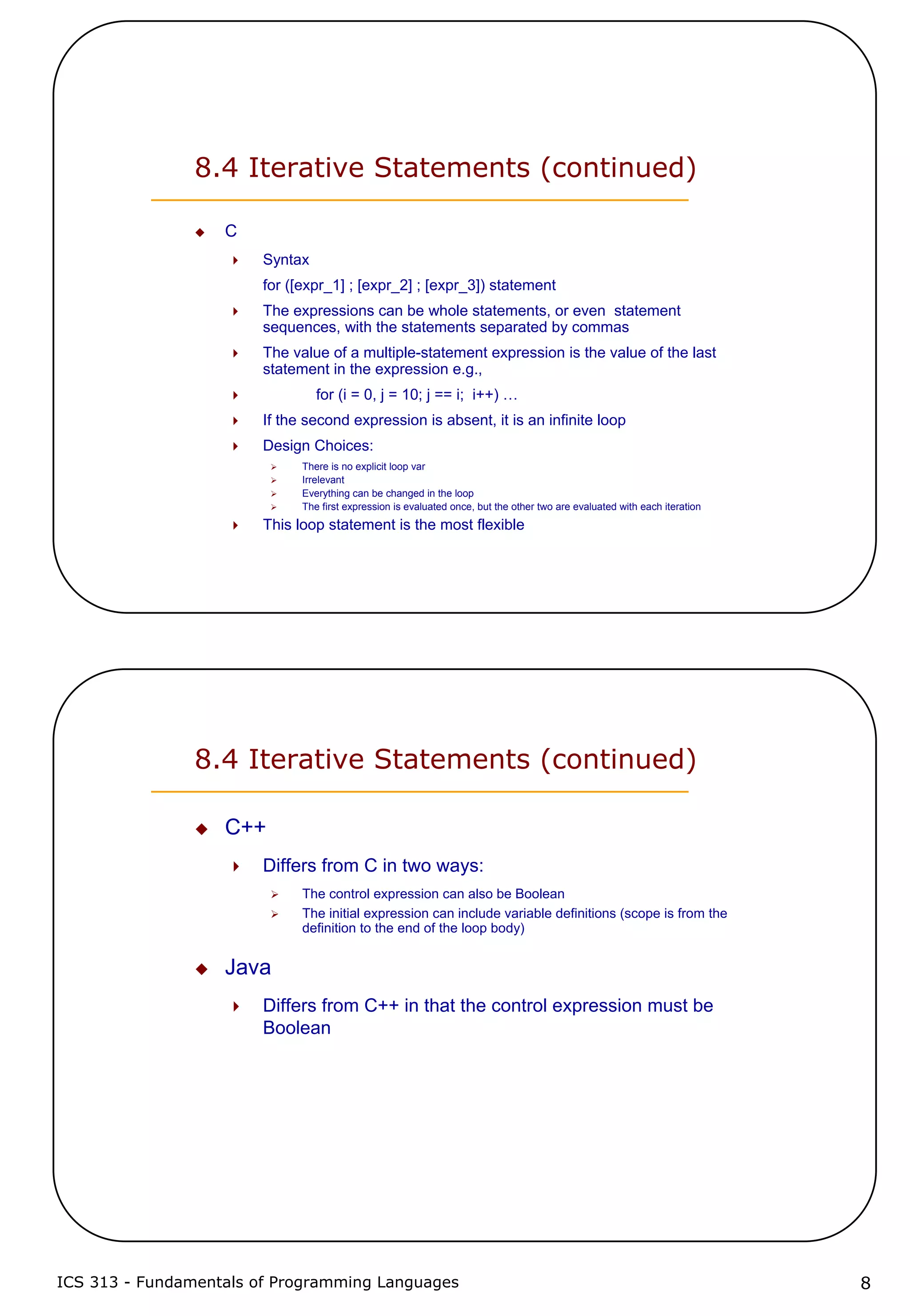 ICS 313 - Fundamentals of Programming Languages 8
8.4 Iterative Statements (continued)
C
Syntax
for ([expr_1] ; [expr_2] ; [expr_3]) statement
The expressions can be whole statements, or even statement
sequences, with the statements separated by commas
The value of a multiple-statement expression is the value of the last
statement in the expression e.g.,
for (i = 0, j = 10; j == i; i++) …
If the second expression is absent, it is an infinite loop
Design Choices:
There is no explicit loop var
Irrelevant
Everything can be changed in the loop
The first expression is evaluated once, but the other two are evaluated with each iteration
This loop statement is the most flexible
8.4 Iterative Statements (continued)
C++
Differs from C in two ways:
The control expression can also be Boolean
The initial expression can include variable definitions (scope is from the
definition to the end of the loop body)
Java
Differs from C++ in that the control expression must be
Boolean
 