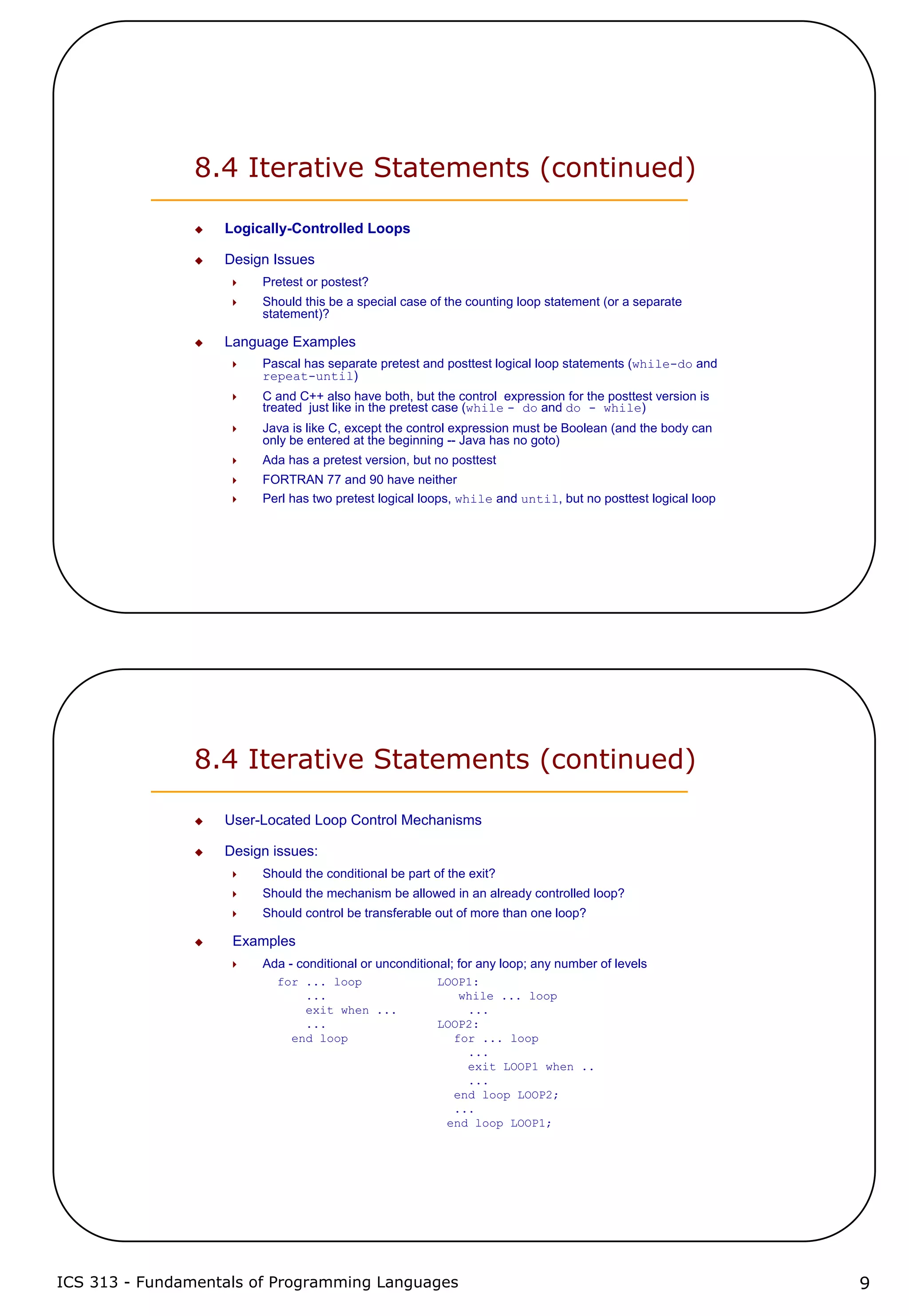 ICS 313 - Fundamentals of Programming Languages 9
8.4 Iterative Statements (continued)
Logically-Controlled Loops
Design Issues
Pretest or postest?
Should this be a special case of the counting loop statement (or a separate
statement)?
Language Examples
Pascal has separate pretest and posttest logical loop statements (while-do and
repeat-until)
C and C++ also have both, but the control expression for the posttest version is
treated just like in the pretest case (while - do and do - while)
Java is like C, except the control expression must be Boolean (and the body can
only be entered at the beginning -- Java has no goto)
Ada has a pretest version, but no posttest
FORTRAN 77 and 90 have neither
Perl has two pretest logical loops, while and until, but no posttest logical loop
8.4 Iterative Statements (continued)
User-Located Loop Control Mechanisms
Design issues:
Should the conditional be part of the exit?
Should the mechanism be allowed in an already controlled loop?
Should control be transferable out of more than one loop?
Examples
Ada - conditional or unconditional; for any loop; any number of levels
for ... loop LOOP1:
... while ... loop
exit when ... ...
... LOOP2:
end loop for ... loop
...
exit LOOP1 when ..
...
end loop LOOP2;
...
end loop LOOP1;
 