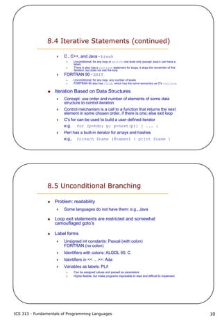 ICS 313 - Fundamentals of Programming Languages 10
8.4 Iterative Statements (continued)
C , C++, and Java - break
Unconditional; for any loop or switch; one level only (except Java’s can have a
label)
There is also has a continue statement for loops; it skips the remainder of this
iteration, but does not exit the loop
FORTRAN 90 - EXIT
Unconditional; for any loop, any number of levels
FORTRAN 90 also has CYCLE, which has the same semantics as C's continue
Iteration Based on Data Structures
Concept: use order and number of elements of some data
structure to control iteration
Control mechanism is a call to a function that returns the next
element in some chosen order, if there is one; else exit loop
C's for can be used to build a user-defined iterator
e.g. for (p=hdr; p; p=next(p)) { ... }
Perl has a built-in iterator for arrays and hashes
e.g., foreach $name (@names) { print $name }
8.5 Unconditional Branching
Problem: readability
Some languages do not have them: e.g., Java
Loop exit statements are restricted and somewhat
camouflaged goto’s
Label forms
Unsigned int constants: Pascal (with colon)
FORTRAN (no colon)
Identifiers with colons: ALGOL 60, C
Identifiers in << ... >>: Ada
Variables as labels: PL/I
Can be assigned values and passed as parameters
Highly flexible, but make programs impossible to read and difficult to implement
 